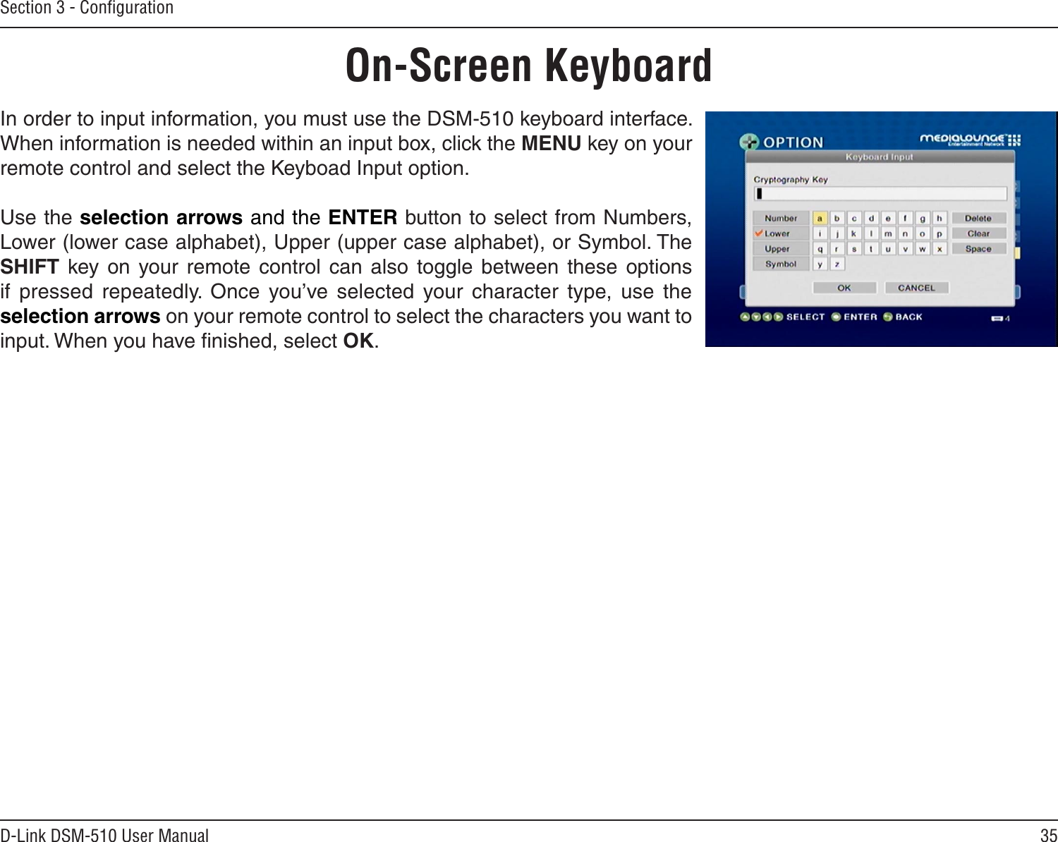 35D-Link DSM-510 User ManualSection 3 - ConﬁgurationIn order to input information, you must use the DSM-510 keyboard interface. When information is needed within an input box, click the MENU key on your remote control and select the Keyboad Input option.Use the selection arrows and the ENTER button to select from Numbers, Lower (lower case alphabet), Upper (upper case alphabet), or Symbol. The SHIFT  key  on your remote  control  can  also  toggle  between  these  options if  pressed  repeatedly.  Once  you’ve  selected  your  character  type,  use  the selection arrows on your remote control to select the characters you want to input. When you have ﬁnished, select OK.On-Screen Keyboard