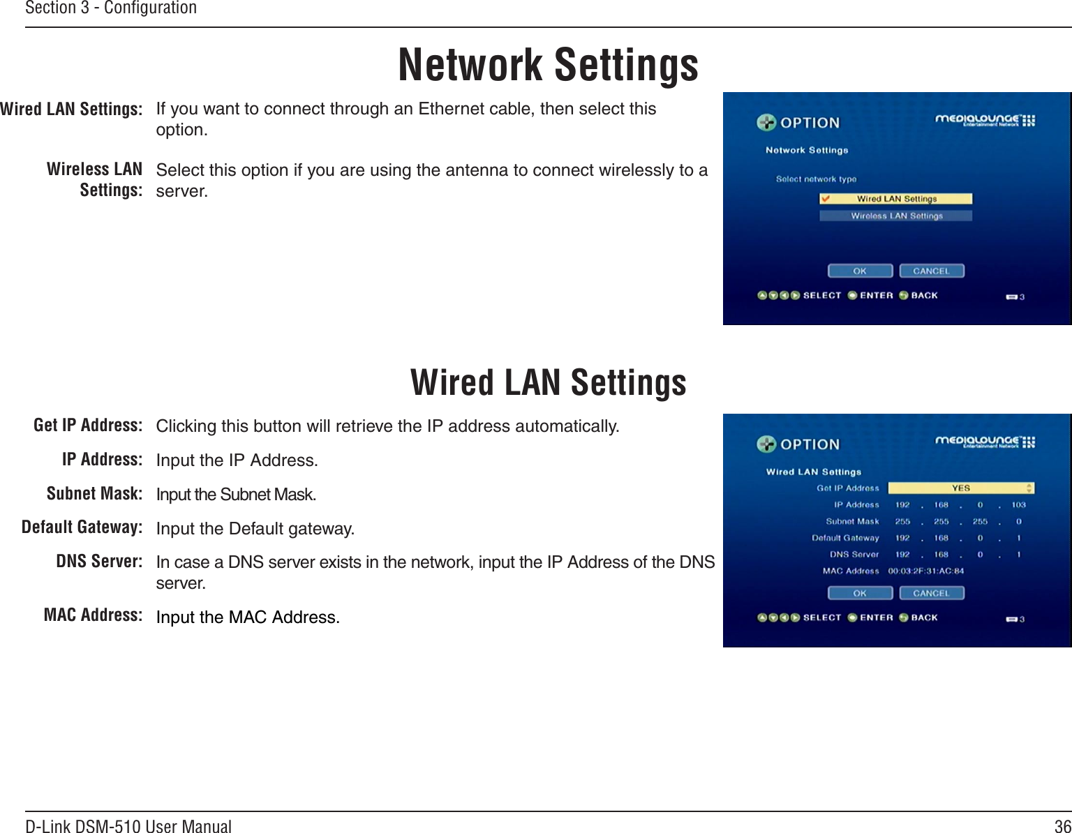 36D-Link DSM-510 User ManualSection 3 - ConﬁgurationWired LAN Settings:Wireless LAN Settings:If you want to connect through an Ethernet cable, then select this option.Select this option if you are using the antenna to connect wirelessly to a server.Network SettingsWired LAN SettingsGet IP Address:IP Address:Subnet Mask:Default Gateway:   DNS Server:MAC Address:Clicking this button will retrieve the IP address automatically.Input the IP Address.Input the Subnet Mask.Input the Default gateway.In case a DNS server exists in the network, input the IP Address of the DNS server.Input the MAC Address.