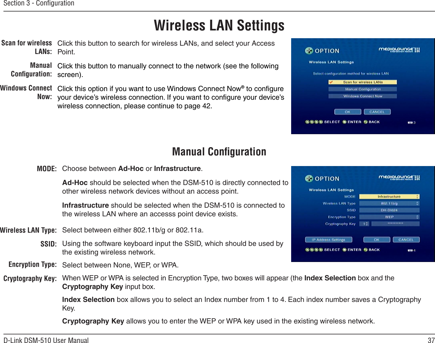 37D-Link DSM-510 User ManualSection 3 - ConﬁgurationWireless LAN SettingsScan for wireless LANs:Manual Conﬁguration:Windows Connect Now:Click this button to search for wireless LANs, and select your Access Point.Click this button to manually connect to the network (see the following screen).Click this option if you want to use Windows Connect Now® to conﬁgure your device’s wireless connection. If you want to conﬁgure your device’s wireless connection, please continue to page 42.MODE:Wireless LAN Type:SSID:Encryption Type:Cryptography Key:Choose between Ad-Hoc or Infrastructure. Ad-Hoc should be selected when the DSM-510 is directly connected to other wireless network devices without an access point. Infrastructure should be selected when the DSM-510 is connected to the wireless LAN where an accesss point device exists.Select between either 802.11b/g or 802.11a.Using the software keyboard input the SSID, which should be used by the existing wireless network.Select between None, WEP, or WPA.When WEP or WPA is selected in Encryption Type, two boxes will appear (the Index Selection box and the Cryptography Key input box.Index Selection box allows you to select an Index number from 1 to 4. Each index number saves a Cryptography Key.Cryptography Key allows you to enter the WEP or WPA key used in the existing wireless network.Manual Conﬁguration