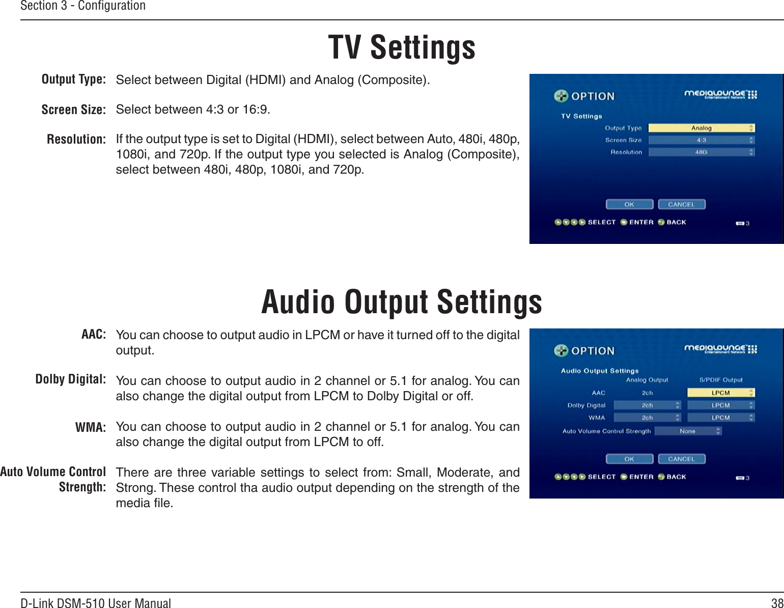 38D-Link DSM-510 User ManualSection 3 - ConﬁgurationTV SettingsOutput Type:Screen Size:Resolution:Select between Digital (HDMI) and Analog (Composite).Select between 4:3 or 16:9.If the output type is set to Digital (HDMI), select between Auto, 480i, 480p, 1080i, and 720p. If the output type you selected is Analog (Composite), select between 480i, 480p, 1080i, and 720p.AAC:Dolby Digital:WMA:Auto Volume Control Strength:You can choose to output audio in LPCM or have it turned off to the digital output. You can choose to output audio in 2 channel or 5.1 for analog. You can also change the digital output from LPCM to Dolby Digital or off.You can choose to output audio in 2 channel or 5.1 for analog. You can also change the digital output from LPCM to off.There are  three  variable  settings to select  from: Small,  Moderate, and Strong. These control tha audio output depending on the strength of the media ﬁle.Audio Output Settings