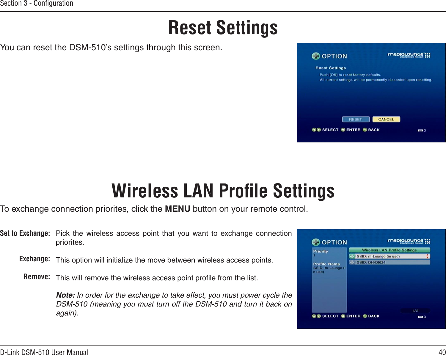 40D-Link DSM-510 User ManualSection 3 - ConﬁgurationYou can reset the DSM-510’s settings through this screen.Reset SettingsPick the  wireless  access  point  that  you  want  to  exchange  connection priorites.This option will initialize the move between wireless access points.This will remove the wireless access point proﬁle from the list.Note: In order for the exchange to take effect, you must power cycle the DSM-510 (meaning you must turn off the DSM-510 and turn it back on again). Wireless LAN Proﬁle SettingsSet to Exchange:Exchange:Remove:To exchange connection priorites, click the MENU button on your remote control.