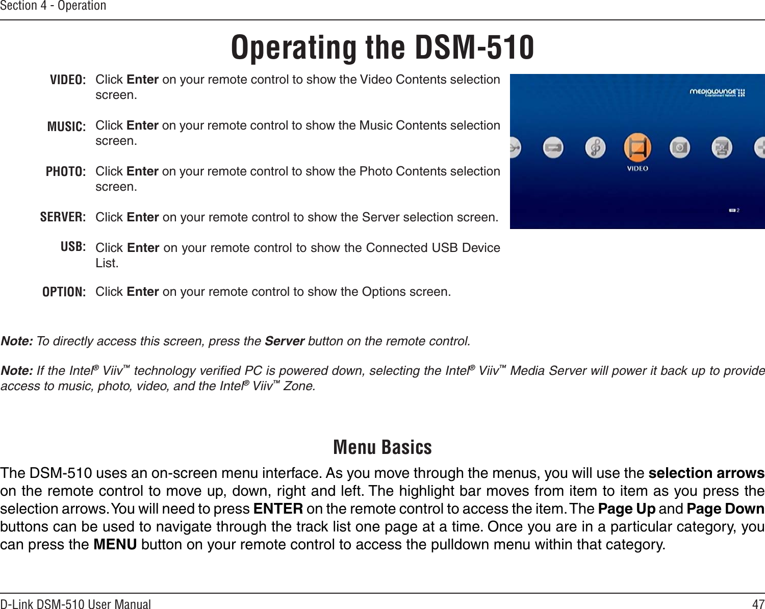 47D-Link DSM-510 User ManualSection 4 - OperationVIDEO:MUSIC:PHOTO:SERVER:USB:OPTION:Click Enter on your remote control to show the Video Contents selection screen.Click Enter on your remote control to show the Music Contents selection screen.Click Enter on your remote control to show the Photo Contents selection screen.Click Enter on your remote control to show the Server selection screen.Click Enter on your remote control to show the Connected USB Device List.Click Enter on your remote control to show the Options screen.Operating the DSM-510Note: To directly access this screen, press the Server button on the remote control.Note: If the Intel® Viiv™ technology veriﬁed PC is powered down, selecting the Intel® Viiv™ Media Server will power it back up to provide access to music, photo, video, and the Intel® Viiv™ Zone.The DSM-510 uses an on-screen menu interface. As you move through the menus, you will use the selection arrows on the remote control to move up, down, right and left. The highlight bar moves from item to item as you press the selection arrows. You will need to press ENTER on the remote control to access the item. The Page Up and Page Down buttons can be used to navigate through the track list one page at a time. Once you are in a particular category, you can press the MENU button on your remote control to access the pulldown menu within that category.Menu Basics