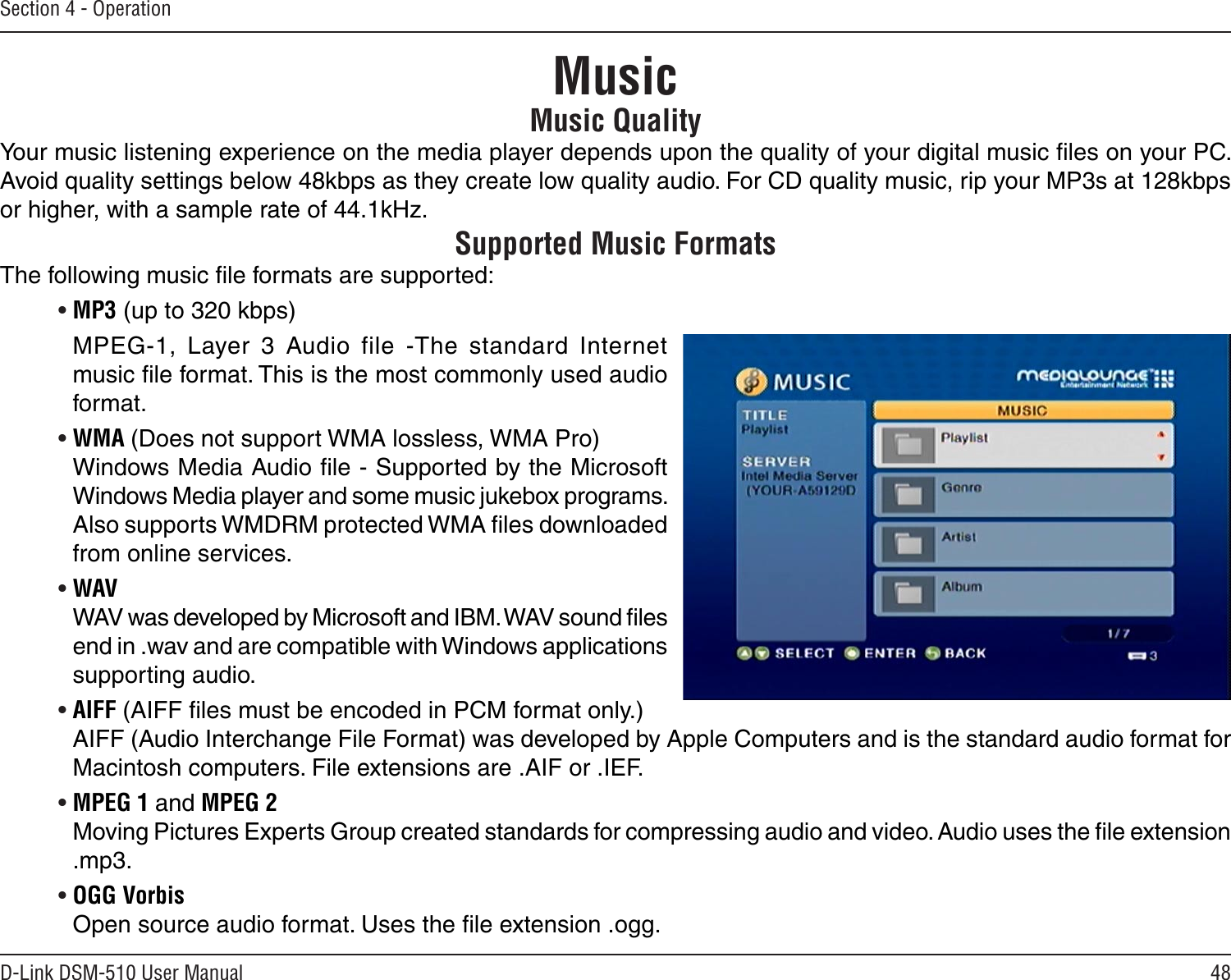 48D-Link DSM-510 User ManualSection 4 - OperationMusic QualityYour music listening experience on the media player depends upon the quality of your digital music ﬁles on your PC. Avoid quality settings below 48kbps as they create low quality audio. For CD quality music, rip your MP3s at 128kbps or higher, with a sample rate of 44.1kHz.Supported Music FormatsThe following music ﬁle formats are supported:• MP3 (up to 320 kbps)MPEG-1,  Layer  3  Audio  file  -The  standard  Internet music ﬁle format. This is the most commonly used audio format.• WMA (Does not support WMA lossless, WMA Pro)   Windows Media Audio ﬁle - Supported by the Microsoft Windows Media player and some music jukebox programs. Also supports WMDRM protected WMA ﬁles downloaded from online services.• WAV  WAV was developed by Microsoft and IBM. WAV sound ﬁles end in .wav and are compatible with Windows applications supporting audio.• AIFF (AIFF ﬁles must be encoded in PCM format only.)  AIFF (Audio Interchange File Format) was developed by Apple Computers and is the standard audio format for Macintosh computers. File extensions are .AIF or .IEF.• MPEG 1 and MPEG 2   Moving Pictures Experts Group created standards for compressing audio and video. Audio uses the ﬁle extension .mp3.• OGG Vorbis   Open source audio format. Uses the ﬁle extension .ogg.  Music