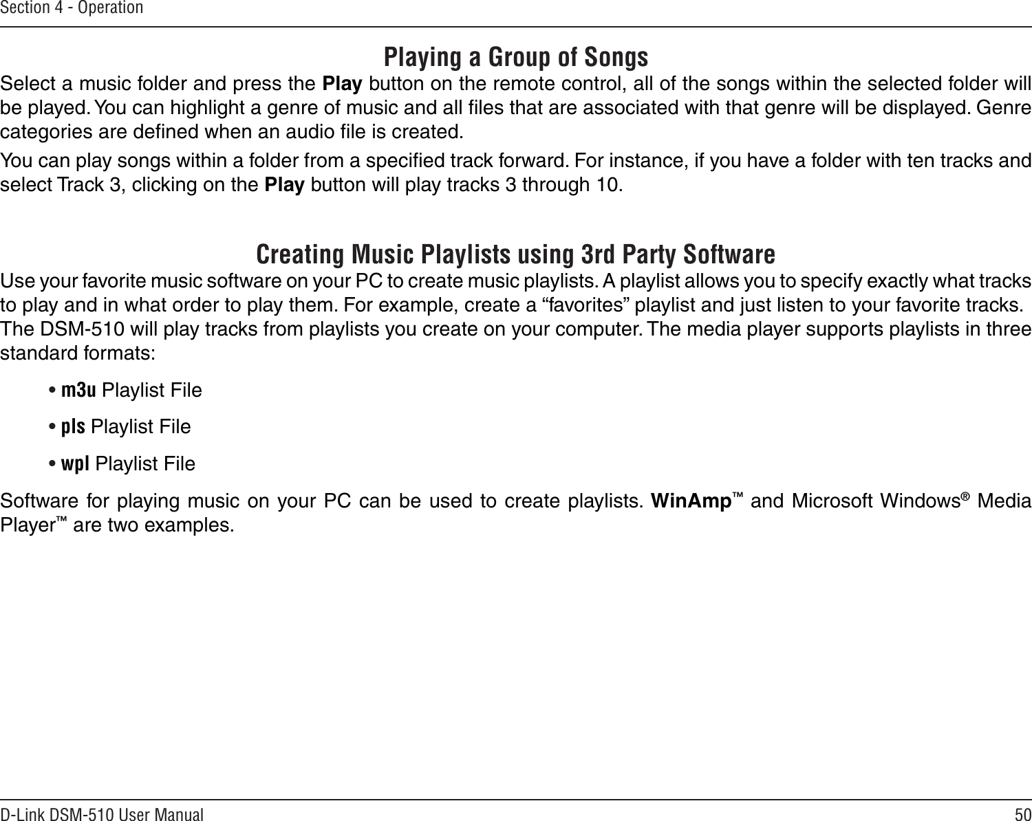 50D-Link DSM-510 User ManualSection 4 - OperationPlaying a Group of SongsSelect a music folder and press the Play button on the remote control, all of the songs within the selected folder will be played. You can highlight a genre of music and all ﬁles that are associated with that genre will be displayed. Genre categories are deﬁned when an audio ﬁle is created. You can play songs within a folder from a speciﬁed track forward. For instance, if you have a folder with ten tracks and select Track 3, clicking on the Play button will play tracks 3 through 10.       Creating Music Playlists using 3rd Party SoftwareUse your favorite music software on your PC to create music playlists. A playlist allows you to specify exactly what tracks to play and in what order to play them. For example, create a “favorites” playlist and just listen to your favorite tracks. The DSM-510 will play tracks from playlists you create on your computer. The media player supports playlists in three standard formats:• m3u Playlist File• pls Playlist File• wpl Playlist FileSoftware for playing music on your PC can be used to create playlists. WinAmp™ and Microsoft Windows® Media Player™ are two examples.