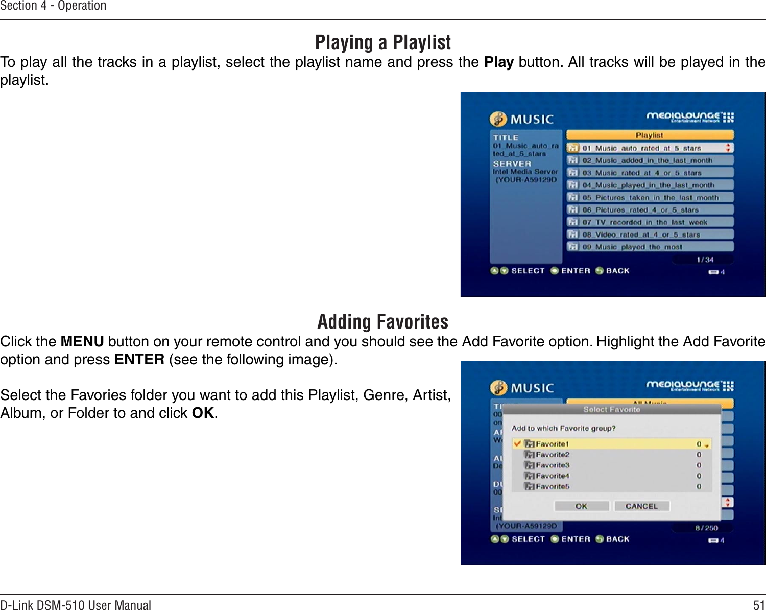 51D-Link DSM-510 User ManualSection 4 - OperationPlaying a PlaylistTo play all the tracks in a playlist, select the playlist name and press the Play button. All tracks will be played in the playlist.Adding FavoritesClick the MENU button on your remote control and you should see the Add Favorite option. Highlight the Add Favorite option and press ENTER (see the following image). Select the Favories folder you want to add this Playlist, Genre, Artist, Album, or Folder to and click OK.
