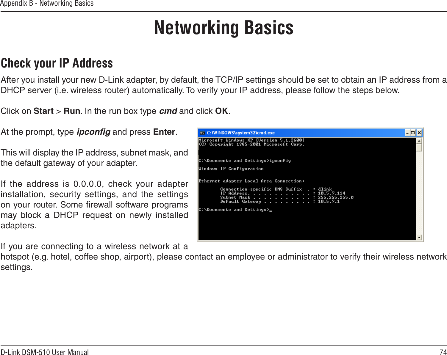 74D-Link DSM-510 User ManualAppendix B - Networking BasicsNetworking BasicsCheck your IP AddressAfter you install your new D-Link adapter, by default, the TCP/IP settings should be set to obtain an IP address from a DHCP server (i.e. wireless router) automatically. To verify your IP address, please follow the steps below.Click on Start &gt; Run. In the run box type cmd and click OK.At the prompt, type ipconﬁg and press Enter.This will display the IP address, subnet mask, and the default gateway of your adapter.If  the  address  is  0.0.0.0,  check  your  adapter installation,  security  settings,  and  the  settings on your router. Some ﬁrewall software programs may  block  a  DHCP  request  on  newly  installed adapters. If you are connecting to a wireless network at a hotspot (e.g. hotel, coffee shop, airport), please contact an employee or administrator to verify their wireless network settings.