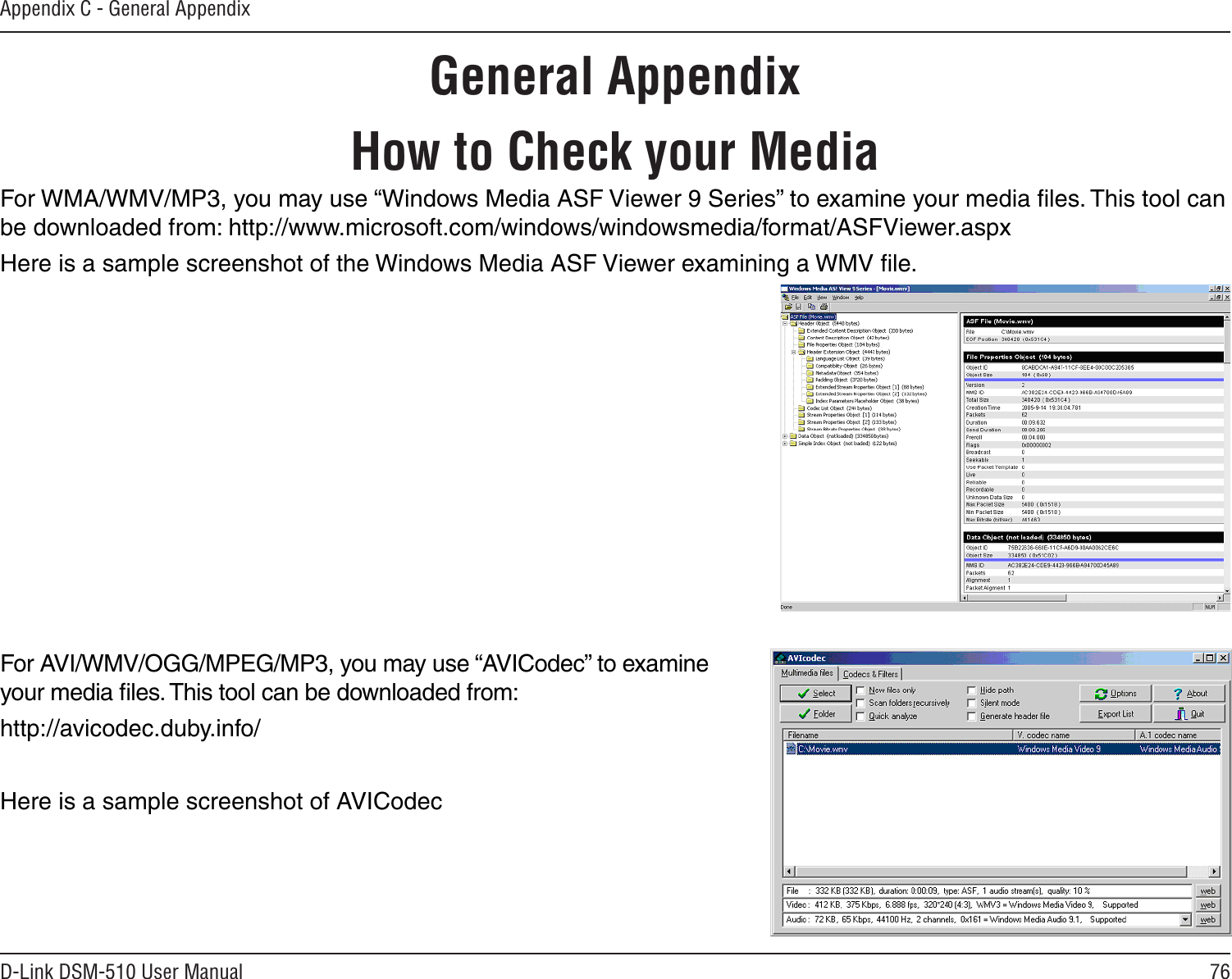 76D-Link DSM-510 User ManualAppendix C - General AppendixHow to Check your MediaFor WMA/WMV/MP3, you may use “Windows Media ASF Viewer 9 Series” to examine your media ﬁles. This tool can be downloaded from: http://www.microsoft.com/windows/windowsmedia/format/ASFViewer.aspxHere is a sample screenshot of the Windows Media ASF Viewer examining a WMV ﬁle.For AVI/WMV/OGG/MPEG/MP3, you may use “AVICodec” to examine your media ﬁles. This tool can be downloaded from:http://avicodec.duby.info/Here is a sample screenshot of AVICodec  General Appendix