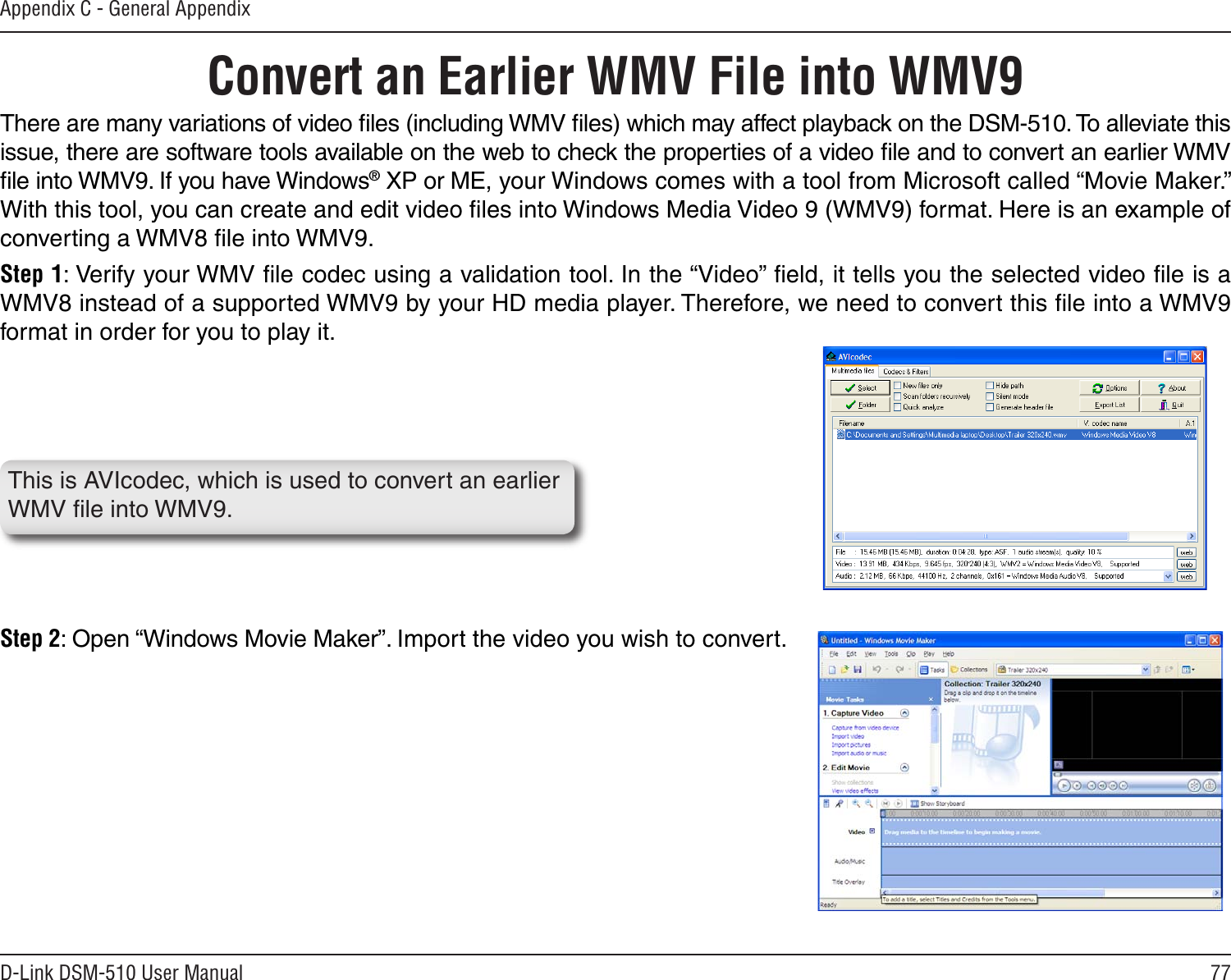 77D-Link DSM-510 User ManualAppendix C - General AppendixConvert an Earlier WMV File into WMV9 There are many variations of video ﬁles (including WMV ﬁles) which may affect playback on the DSM-510. To alleviate this issue, there are software tools available on the web to check the properties of a video ﬁle and to convert an earlier WMV ﬁle into WMV9. If you have Windows® XP or ME, your Windows comes with a tool from Microsoft called “Movie Maker.” With this tool, you can create and edit video ﬁles into Windows Media Video 9 (WMV9) format. Here is an example of converting a WMV8 ﬁle into WMV9.Step 1: Verify your WMV ﬁle codec using a validation tool. In the “Video” ﬁeld, it tells you the selected video ﬁle is a WMV8 instead of a supported WMV9 by your HD media player. Therefore, we need to convert this ﬁle into a WMV9 format in order for you to play it.Step 2: Open “Windows Movie Maker”. Import the video you wish to convert. This is AVIcodec, which is used to convert an earlier WMV ﬁle into WMV9.