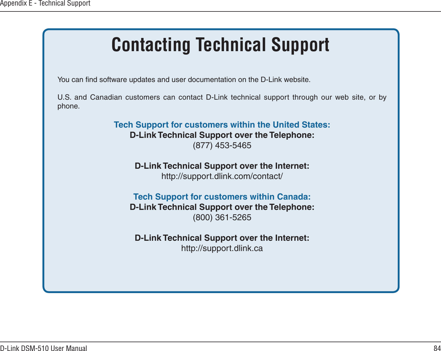 84D-Link DSM-510 User ManualAppendix E - Technical SupportYou can ﬁnd software updates and user documentation on the D-Link website.U.S.  and  Canadian  customers  can  contact  D-Link  technical  support  through  our  web  site,  or  by phone.  Tech Support for customers within the United States: D-Link Technical Support over the Telephone:  (877) 453-5465  D-Link Technical Support over the Internet:  http://support.dlink.com/contact/ Tech Support for customers within Canada: D-Link Technical Support over the Telephone:  (800) 361-5265    D-Link Technical Support over the Internet:  http://support.dlink.caContacting Technical Support