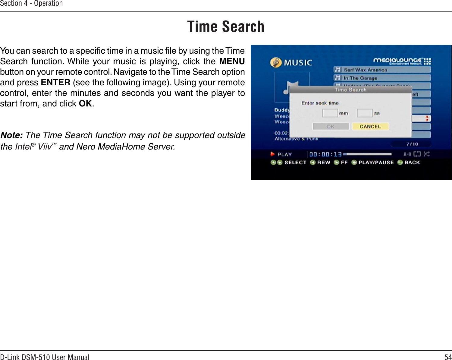 54D-Link DSM-510 User ManualSection 4 - OperationTime SearchYou can search to a speciﬁc time in a music ﬁle by using the Time Search  function. While  your music is  playing, click  the  MENU button on your remote control. Navigate to the Time Search option and press ENTER (see the following image). Using your remote control, enter the minutes and seconds you want the player to start from, and click OK.Note: The Time Search function may not be supported outside the Intel® Viiv™ and Nero MediaHome Server.