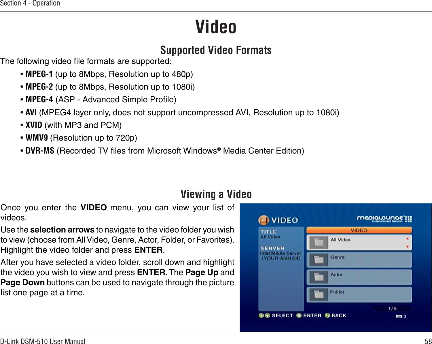 58D-Link DSM-510 User ManualSection 4 - OperationSupported Video FormatsThe following video ﬁle formats are supported:• MPEG-1 (up to 8Mbps, Resolution up to 480p)• MPEG-2 (up to 8Mbps, Resolution up to 1080i)• MPEG-4 (ASP - Advanced Simple Proﬁle) • AVI (MPEG4 layer only, does not support uncompressed AVI, Resolution up to 1080i)• XVID (with MP3 and PCM)• WMV9 (Resolution up to 720p)• DVR-MS (Recorded TV ﬁles from Microsoft Windows® Media Center Edition)Viewing a VideoOnce  you  enter  the  VIDEO menu,  you  can  view  your  list  of videos. Use the selection arrows to navigate to the video folder you wish to view (choose from All Video, Genre, Actor, Folder, or Favorites). Highlight the video folder and press ENTER.After you have selected a video folder, scroll down and highlight the video you wish to view and press ENTER. The Page Up and Page Down buttons can be used to navigate through the picture list one page at a time.Video