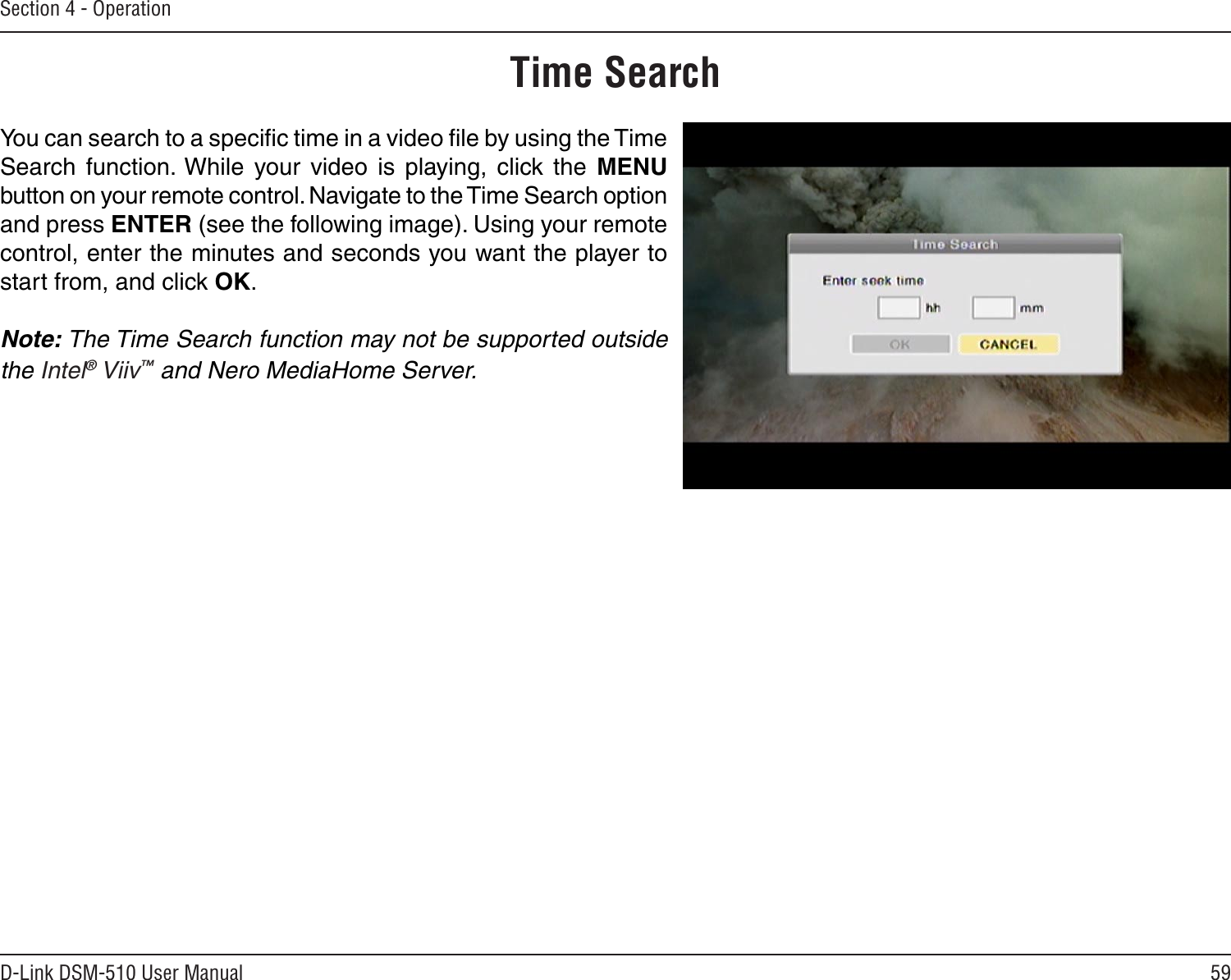 59D-Link DSM-510 User ManualSection 4 - OperationYou can search to a speciﬁc time in a video ﬁle by using the Time Search  function. While  your  video  is  playing,  click  the  MENU button on your remote control. Navigate to the Time Search option and press ENTER (see the following image). Using your remote control, enter the minutes and seconds you want the player to start from, and click OK.Note: The Time Search function may not be supported outside the Intel® Viiv™ and Nero MediaHome Server.Time Search
