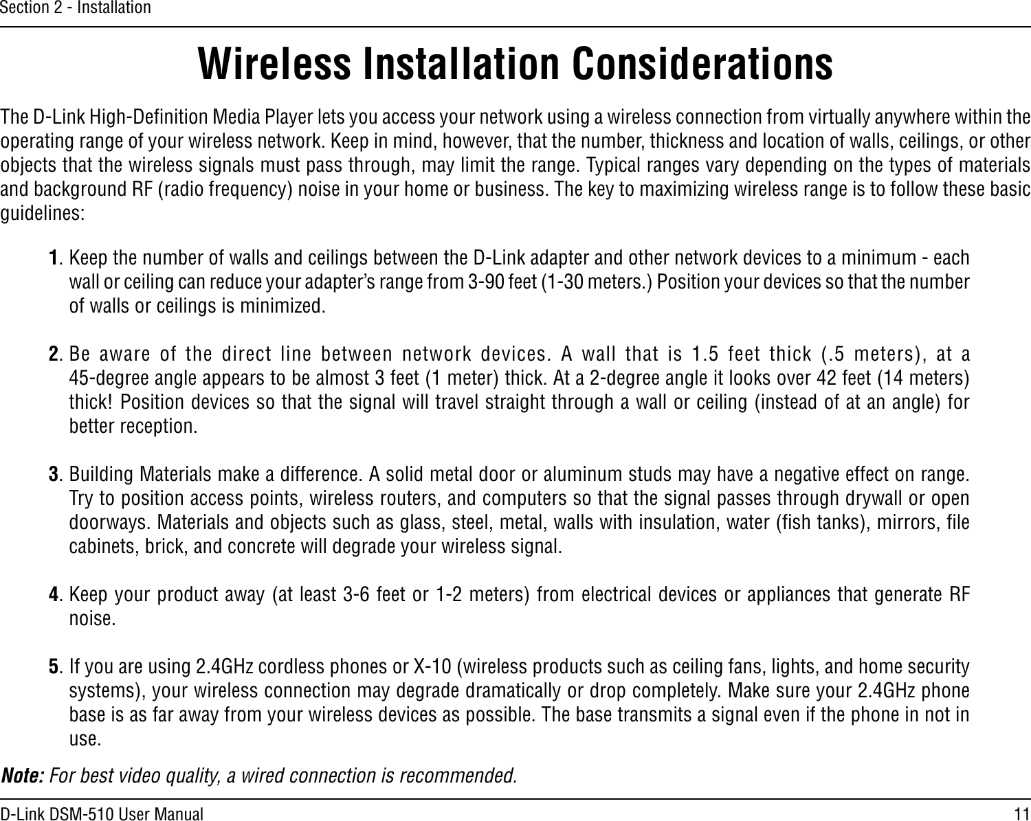 11D-Link DSM-510 User ManualSection 2 - InstallationWireless Installation ConsiderationsThe D-Link High-Deﬁnition Media Player lets you access your network using a wireless connection from virtually anywhere within the operating range of your wireless network. Keep in mind, however, that the number, thickness and location of walls, ceilings, or other objects that the wireless signals must pass through, may limit the range. Typical ranges vary depending on the types of materials and background RF (radio frequency) noise in your home or business. The key to maximizing wireless range is to follow these basic guidelines:1. Keep the number of walls and ceilings between the D-Link adapter and other network devices to a minimum - each wall or ceiling can reduce your adapter’s range from 3-90 feet (1-30 meters.) Position your devices so that the number of walls or ceilings is minimized.2. Be  aware  of  the  direct  line  between  network  devices.  A  wall  that  is  1.5  feet  thick  (.5  meters),  at  a  45-degree angle appears to be almost 3 feet (1 meter) thick. At a 2-degree angle it looks over 42 feet (14 meters) thick! Position devices so that the signal will travel straight through a wall or ceiling (instead of at an angle) for better reception.3. Building Materials make a difference. A solid metal door or aluminum studs may have a negative effect on range. Try to position access points, wireless routers, and computers so that the signal passes through drywall or open doorways. Materials and objects such as glass, steel, metal, walls with insulation, water (ﬁsh tanks), mirrors, ﬁle cabinets, brick, and concrete will degrade your wireless signal.4. Keep your product away (at least 3-6 feet or 1-2 meters) from electrical devices or appliances that generate RF noise.5. If you are using 2.4GHz cordless phones or X-10 (wireless products such as ceiling fans, lights, and home security systems), your wireless connection may degrade dramatically or drop completely. Make sure your 2.4GHz phone base is as far away from your wireless devices as possible. The base transmits a signal even if the phone in not in use.Note: For best video quality, a wired connection is recommended. 
