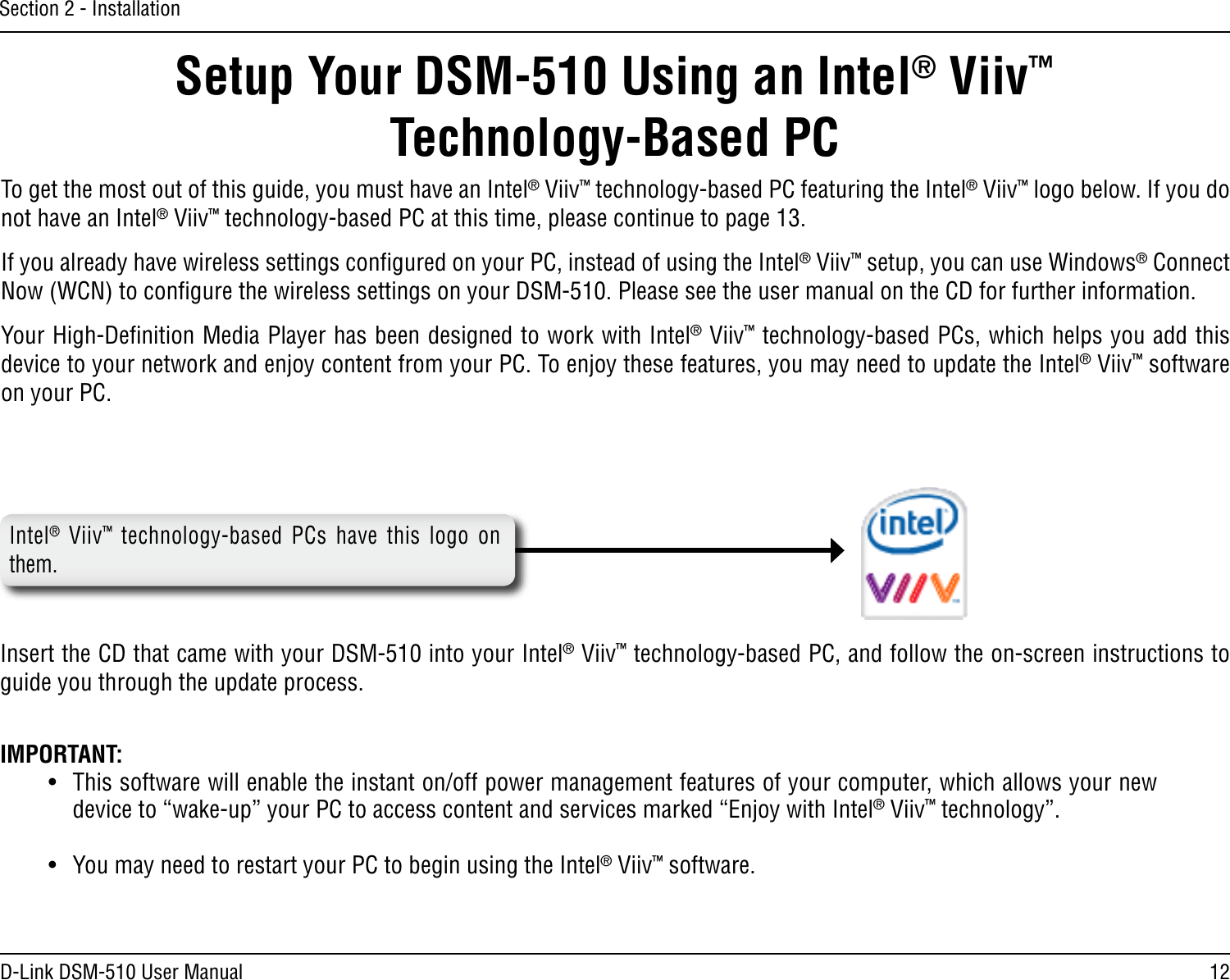 12D-Link DSM-510 User ManualSection 2 - InstallationIntel®  Viiv™  technology-based  PCs  have  this  logo  on them. Setup Your DSM-510 Using an Intel® Viiv™  Technology-Based PCTo get the most out of this guide, you must have an Intel® Viiv™ technology-based PC featuring the Intel® Viiv™ logo below. If you do not have an Intel® Viiv™ technology-based PC at this time, please continue to page 13.If you already have wireless settings conﬁgured on your PC, instead of using the Intel® Viiv™ setup, you can use Windows® Connect Now (WCN) to conﬁgure the wireless settings on your DSM-510. Please see the user manual on the CD for further information.Your High-Deﬁnition Media Player has been designed to work with Intel® Viiv™ technology-based PCs, which helps you add this device to your network and enjoy content from your PC. To enjoy these features, you may need to update the Intel® Viiv™ software on your PC. Insert the CD that came with your DSM-510 into your Intel® Viiv™ technology-based PC, and follow the on-screen instructions to guide you through the update process.IMPORTANT: •  This software will enable the instant on/off power management features of your computer, which allows your new device to “wake-up” your PC to access content and services marked “Enjoy with Intel® Viiv™ technology”.•  You may need to restart your PC to begin using the Intel® Viiv™ software.