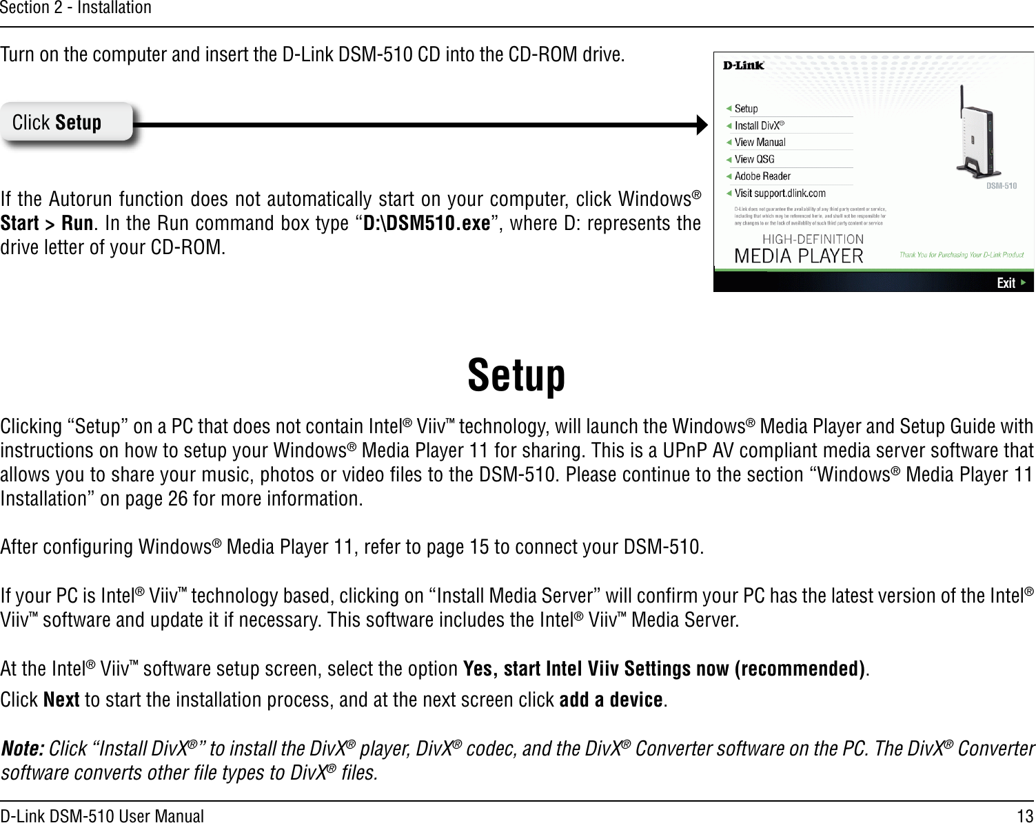 13D-Link DSM-510 User ManualSection 2 - InstallationTurn on the computer and insert the D-Link DSM-510 CD into the CD-ROM drive. If the Autorun function does not automatically start on your computer, click Windows® Start &gt; Run. In the Run command box type “D:\DSM510.exe”, where D: represents the drive letter of your CD-ROM. Click SetupClicking “Setup” on a PC that does not contain Intel® Viiv™ technology, will launch the Windows® Media Player and Setup Guide with instructions on how to setup your Windows® Media Player 11 for sharing. This is a UPnP AV compliant media server software that allows you to share your music, photos or video ﬁles to the DSM-510. Please continue to the section “Windows® Media Player 11 Installation” on page 26 for more information.After conﬁguring Windows® Media Player 11, refer to page 15 to connect your DSM-510.If your PC is Intel® Viiv™ technology based, clicking on “Install Media Server” will conﬁrm your PC has the latest version of the Intel® Viiv™ software and update it if necessary. This software includes the Intel® Viiv™ Media Server.At the Intel® Viiv™ software setup screen, select the option Yes, start Intel Viiv Settings now (recommended).Click Next to start the installation process, and at the next screen click add a device.Note: Click “Install DivX®” to install the DivX® player, DivX® codec, and the DivX® Converter software on the PC. The DivX® Converter software converts other ﬁle types to DivX® ﬁles.Setup