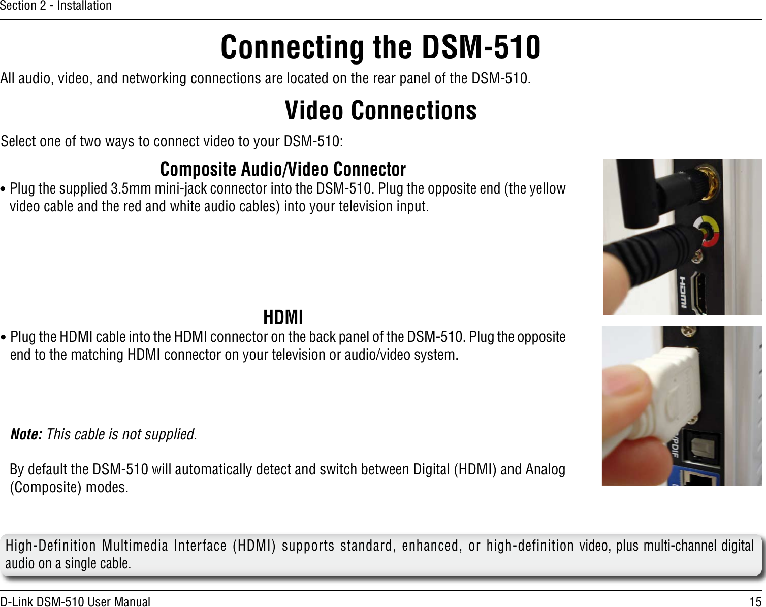 15D-Link DSM-510 User ManualSection 2 - InstallationAll audio, video, and networking connections are located on the rear panel of the DSM-510. Composite Audio/Video Connector• Plug the supplied 3.5mm mini-jack connector into the DSM-510. Plug the opposite end (the yellow video cable and the red and white audio cables) into your television input.Video ConnectionsSelect one of two ways to connect video to your DSM-510:Connecting the DSM-510HDMI• Plug the HDMI cable into the HDMI connector on the back panel of the DSM-510. Plug the opposite end to the matching HDMI connector on your television or audio/video system. Note: This cable is not supplied.   By default the DSM-510 will automatically detect and switch between Digital (HDMI) and Analog (Composite) modes.   High-Definition Multimedia Interface (HDMI) supports standard, enhanced, or high-definition video, plus multi-channel digital audio on a single cable.