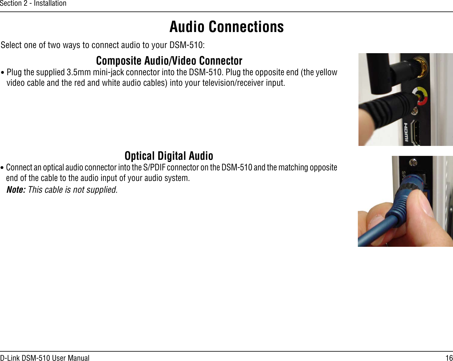 16D-Link DSM-510 User ManualSection 2 - InstallationAudio ConnectionsSelect one of two ways to connect audio to your DSM-510:Optical Digital Audio• Connect an optical audio connector into the S/PDIF connector on the DSM-510 and the matching opposite end of the cable to the audio input of your audio system.  Note: This cable is not supplied.Composite Audio/Video Connector• Plug the supplied 3.5mm mini-jack connector into the DSM-510. Plug the opposite end (the yellow video cable and the red and white audio cables) into your television/receiver input.