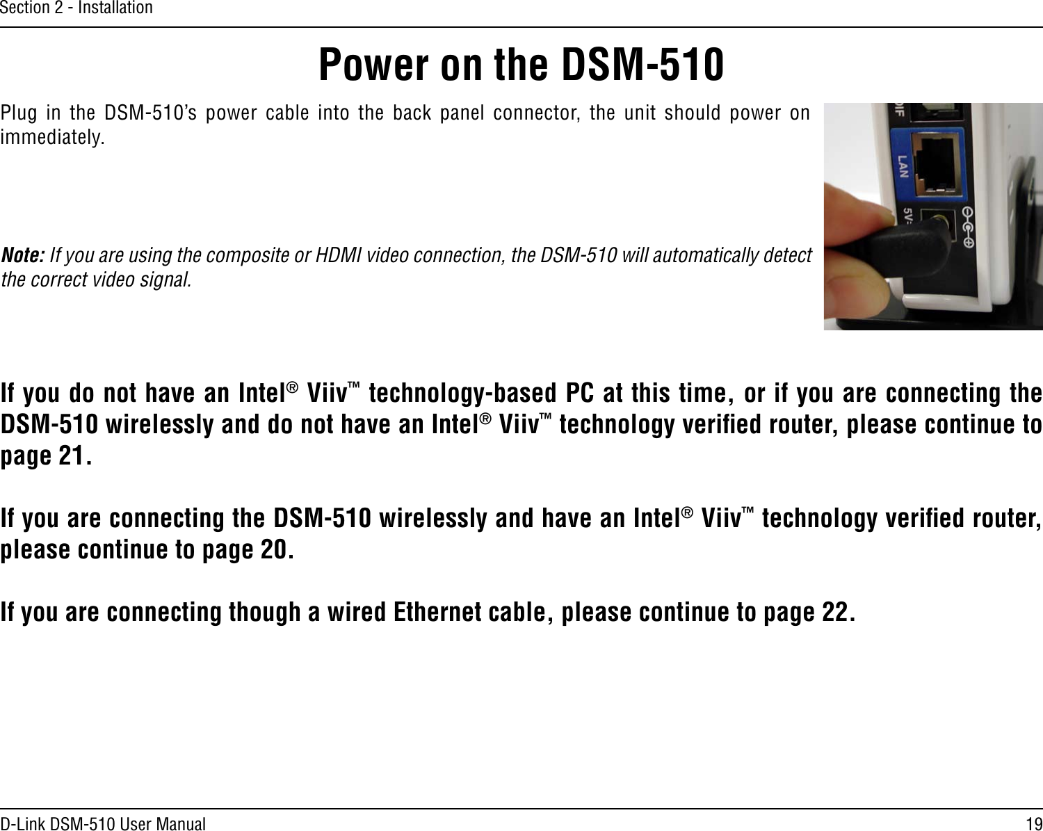 19D-Link DSM-510 User ManualSection 2 - InstallationPower on the DSM-510Plug  in  the  DSM-510’s power  cable  into  the  back  panel  connector,  the  unit  should  power  on immediately. Note: If you are using the composite or HDMI video connection, the DSM-510 will automatically detect the correct video signal.If you do not have an Intel® Viiv™ technology-based PC at this time, or if you are connecting the DSM-510 wirelessly and do not have an Intel® Viiv™ technology veriﬁed router, please continue to page 21.If you are connecting the DSM-510 wirelessly and have an Intel® Viiv™ technology veriﬁed router, please continue to page 20.If you are connecting though a wired Ethernet cable, please continue to page 22.