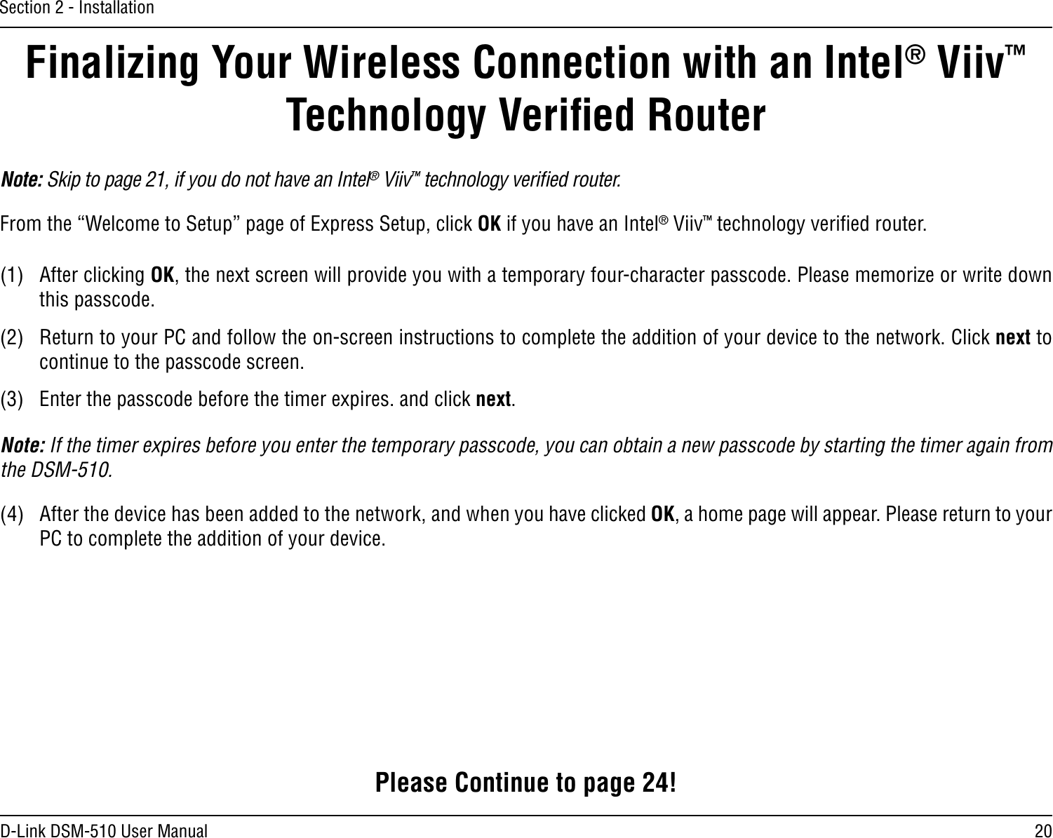 20D-Link DSM-510 User ManualSection 2 - InstallationFinalizing Your Wireless Connection with an Intel® Viiv™ Technology Veriﬁed RouterNote: Skip to page 21, if you do not have an Intel® Viiv™ technology veriﬁed router.From the “Welcome to Setup” page of Express Setup, click OK if you have an Intel® Viiv™ technology veriﬁed router.(1)  After clicking OK, the next screen will provide you with a temporary four-character passcode. Please memorize or write down this passcode. (2)  Return to your PC and follow the on-screen instructions to complete the addition of your device to the network. Click next to continue to the passcode screen.(3)  Enter the passcode before the timer expires. and click next. Note: If the timer expires before you enter the temporary passcode, you can obtain a new passcode by starting the timer again from the DSM-510. (4)  After the device has been added to the network, and when you have clicked OK, a home page will appear. Please return to your PC to complete the addition of your device.Please Continue to page 24!