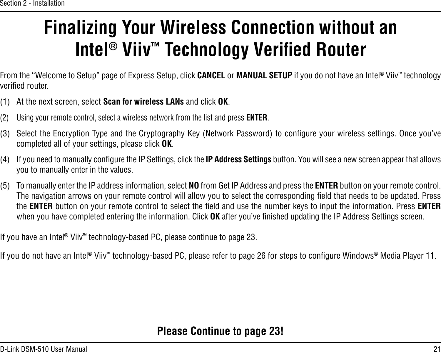 21D-Link DSM-510 User ManualSection 2 - InstallationFinalizing Your Wireless Connection without an  Intel® Viiv™ Technology Veriﬁed RouterFrom the “Welcome to Setup” page of Express Setup, click CANCEL or MANUAL SETUP if you do not have an Intel® Viiv™ technology veriﬁed router. (1)  At the next screen, select Scan for wireless LANs and click OK.(2)  Using your remote control, select a wireless network from the list and press ENTER.(3)  Select the Encryption Type and the Cryptography Key (Network Password) to conﬁgure your wireless settings. Once you’ve completed all of your settings, please click OK.(4)  If you need to manually conﬁgure the IP Settings, click the IP Address Settings button. You will see a new screen appear that allows you to manually enter in the values. (5)  To manually enter the IP address information, select NO from Get IP Address and press the ENTER button on your remote control. The navigation arrows on your remote control will allow you to select the corresponding ﬁeld that needs to be updated. Press the ENTER button on your remote control to select the ﬁeld and use the number keys to input the information. Press ENTER when you have completed entering the information. Click OK after you’ve ﬁnished updating the IP Address Settings screen.If you have an Intel® Viiv™ technology-based PC, please continue to page 23.If you do not have an Intel® Viiv™ technology-based PC, please refer to page 26 for steps to conﬁgure Windows® Media Player 11.Please Continue to page 23!