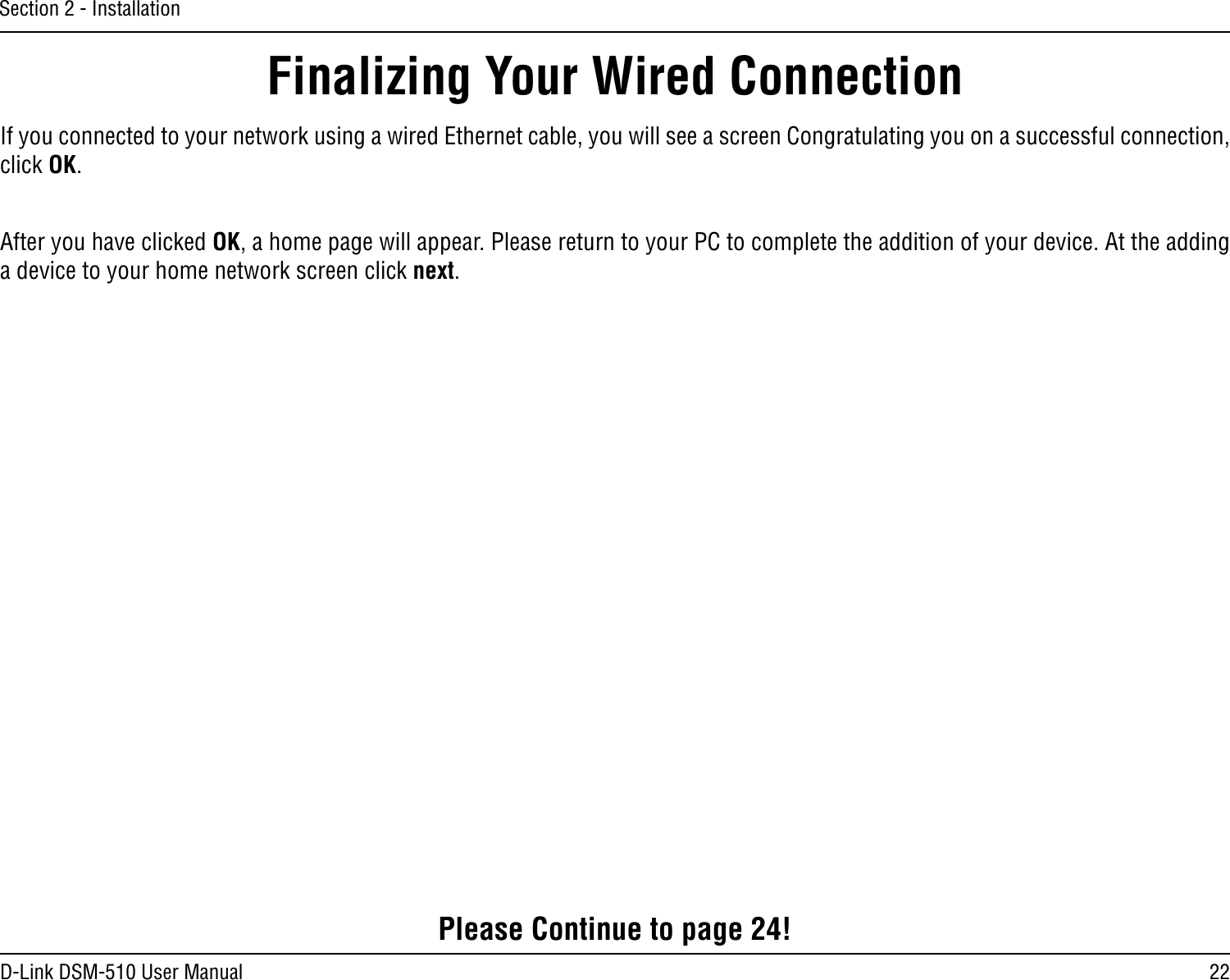 22D-Link DSM-510 User ManualSection 2 - InstallationIf you connected to your network using a wired Ethernet cable, you will see a screen Congratulating you on a successful connection, click OK.After you have clicked OK, a home page will appear. Please return to your PC to complete the addition of your device. At the adding a device to your home network screen click next.Finalizing Your Wired ConnectionPlease Continue to page 24!