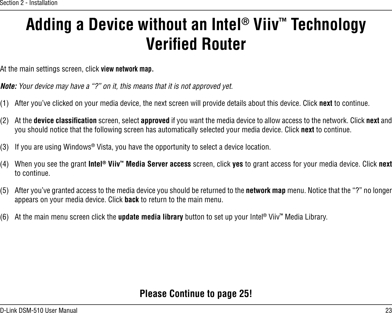 23D-Link DSM-510 User ManualSection 2 - InstallationAdding a Device without an Intel® Viiv™ Technology Veriﬁed RouterAt the main settings screen, click view network map.Note: Your device may have a “?” on it, this means that it is not approved yet.(1)  After you’ve clicked on your media device, the next screen will provide details about this device. Click next to continue.(2)  At the device classiﬁcation screen, select approved if you want the media device to allow access to the network. Click next and you should notice that the following screen has automatically selected your media device. Click next to continue.(3)  If you are using Windows® Vista, you have the opportunity to select a device location.(4)  When you see the grant Intel® Viiv™ Media Server access screen, click yes to grant access for your media device. Click next to continue.(5)  After you’ve granted access to the media device you should be returned to the network map menu. Notice that the “?” no longer appears on your media device. Click back to return to the main menu.(6)  At the main menu screen click the update media library button to set up your Intel® Viiv™ Media Library.Please Continue to page 25!