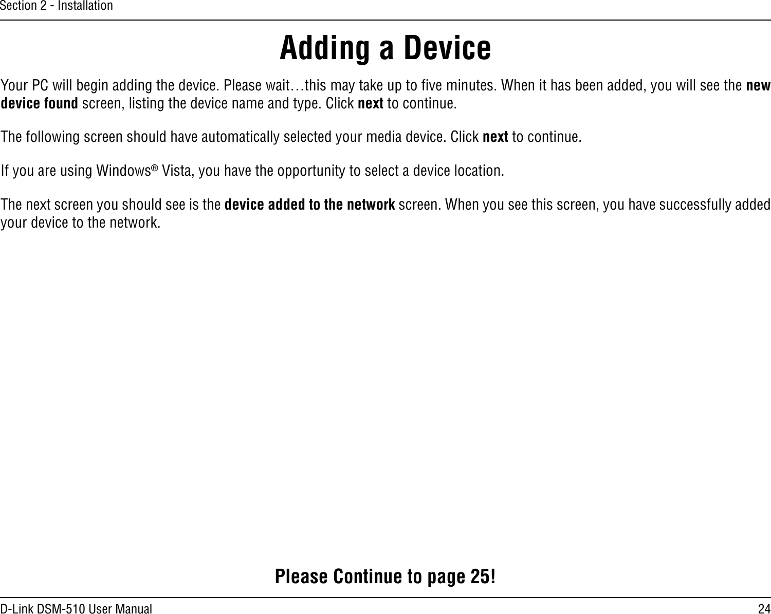 24D-Link DSM-510 User ManualSection 2 - InstallationYour PC will begin adding the device. Please wait…this may take up to ﬁve minutes. When it has been added, you will see the new device found screen, listing the device name and type. Click next to continue.The following screen should have automatically selected your media device. Click next to continue.If you are using Windows® Vista, you have the opportunity to select a device location.The next screen you should see is the device added to the network screen. When you see this screen, you have successfully added your device to the network.Adding a DevicePlease Continue to page 25!