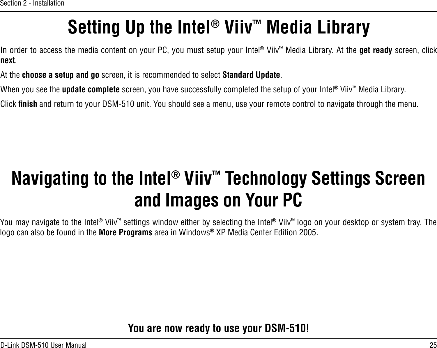 25D-Link DSM-510 User ManualSection 2 - InstallationIn order to access the media content on your PC, you must setup your Intel® Viiv™ Media Library. At the get ready screen, click next.At the choose a setup and go screen, it is recommended to select Standard Update.When you see the update complete screen, you have successfully completed the setup of your Intel® Viiv™ Media Library. Click ﬁnish and return to your DSM-510 unit. You should see a menu, use your remote control to navigate through the menu.Setting Up the Intel® Viiv™ Media LibraryYou are now ready to use your DSM-510!Navigating to the Intel® Viiv™ Technology Settings Screen and Images on Your PCYou may navigate to the Intel® Viiv™ settings window either by selecting the Intel® Viiv™ logo on your desktop or system tray. The logo can also be found in the More Programs area in Windows® XP Media Center Edition 2005.