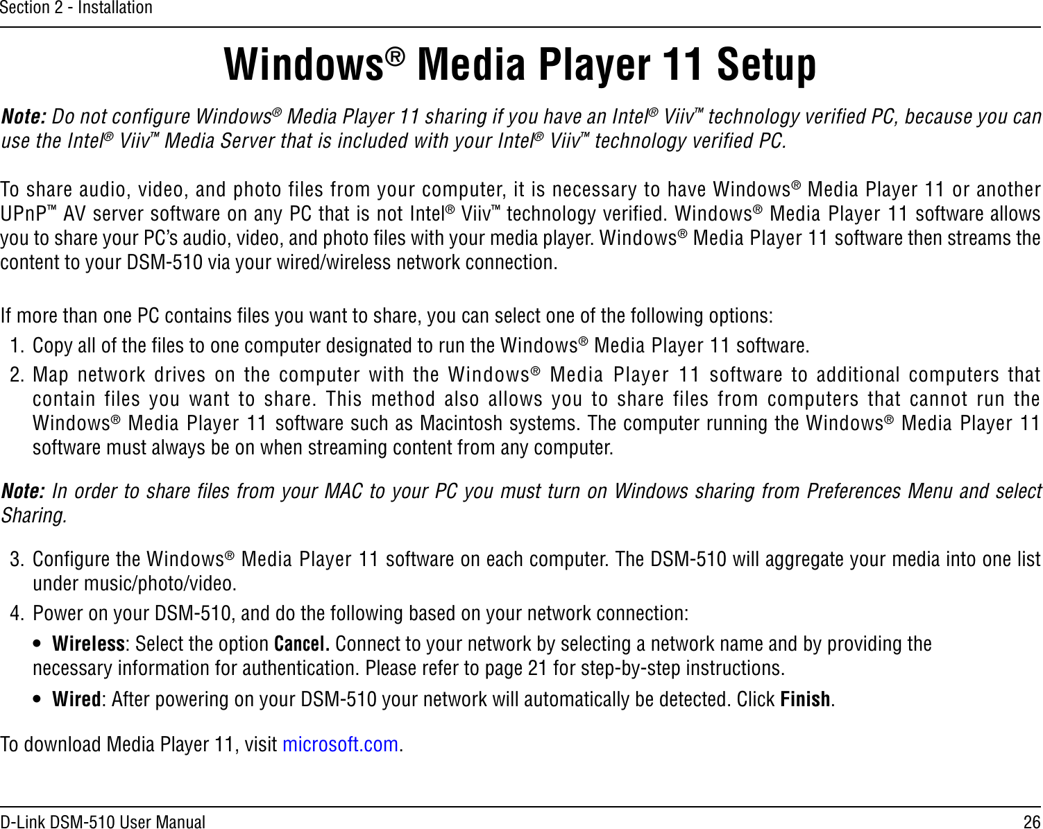 26D-Link DSM-510 User ManualSection 2 - InstallationNote: Do not conﬁgure Windows® Media Player 11 sharing if you have an Intel® Viiv™ technology veriﬁed PC, because you can use the Intel® Viiv™ Media Server that is included with your Intel® Viiv™ technology veriﬁed PC.To share audio, video, and photo files from your computer, it is necessary to have Windows® Media Player 11 or another UPnP™ AV server software on any PC that is not Intel® Viiv™ technology veriﬁed. Windows® Media Player 11 software allows you to share your PC’s audio, video, and photo ﬁles with your media player. Windows® Media Player 11 software then streams the content to your DSM-510 via your wired/wireless network connection. If more than one PC contains ﬁles you want to share, you can select one of the following options:1.  Copy all of the ﬁles to one computer designated to run the Windows® Media Player 11 software.2. Map  network  drives  on  the  computer  with  the  Windows®  Media  Player  11  software  to  additional  computers  that contain  files  you  want  to  share.  This  method  also  allows  you  to  share  files  from  computers  that  cannot  run  the  Windows® Media Player 11 software such as Macintosh systems. The computer running the Windows® Media Player 11 software must always be on when streaming content from any computer.  Note: In order to share ﬁles from your MAC to your PC you must turn on Windows sharing from Preferences Menu and select Sharing.3.  Conﬁgure the Windows® Media Player 11 software on each computer. The DSM-510 will aggregate your media into one list under music/photo/video.4.  Power on your DSM-510, and do the following based on your network connection:   •  Wireless: Select the option Cancel. Connect to your network by selecting a network name and by providing the    necessary information for authentication. Please refer to page 21 for step-by-step instructions.   •  Wired: After powering on your DSM-510 your network will automatically be detected. Click Finish.Windows® Media Player 11 SetupTo download Media Player 11, visit microsoft.com.