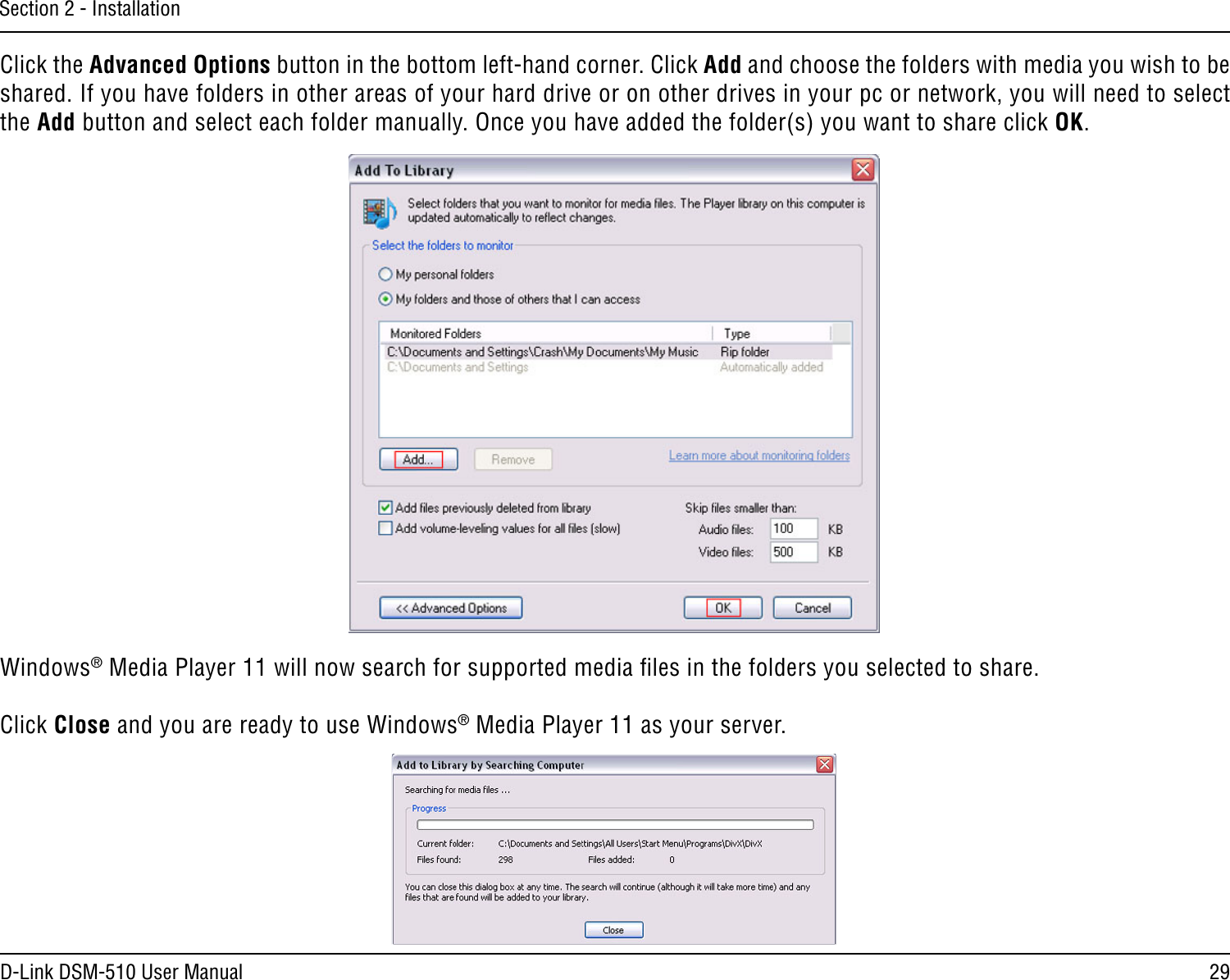 29D-Link DSM-510 User ManualSection 2 - InstallationClick the Advanced Options button in the bottom left-hand corner. Click Add and choose the folders with media you wish to be shared. If you have folders in other areas of your hard drive or on other drives in your pc or network, you will need to select the Add button and select each folder manually. Once you have added the folder(s) you want to share click OK.Windows® Media Player 11 will now search for supported media ﬁles in the folders you selected to share. Click Close and you are ready to use Windows® Media Player 11 as your server.