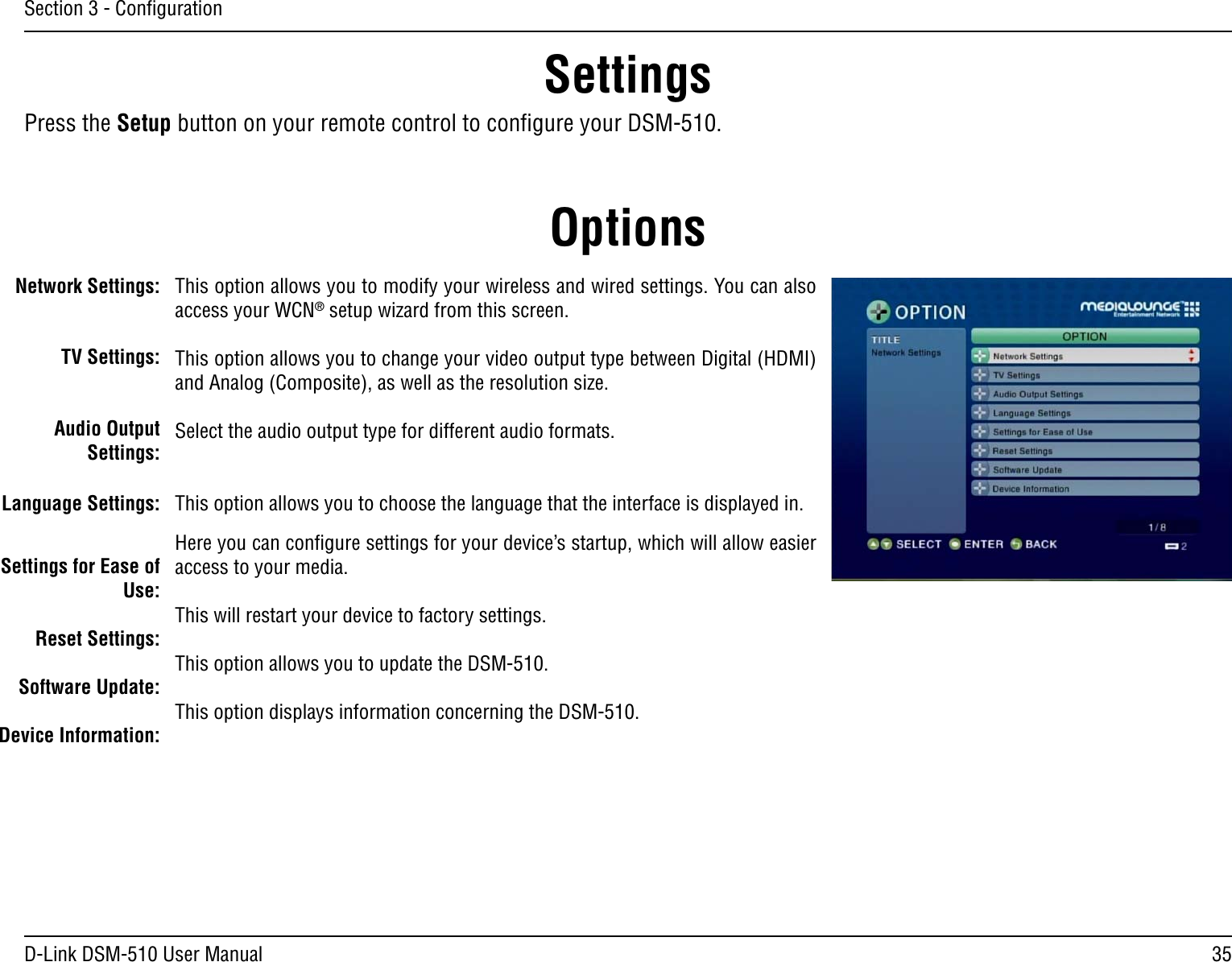 35D-Link DSM-510 User ManualSection 3 - ConﬁgurationNetwork Settings:TV Settings:Audio Output Settings:Language Settings:Settings for Ease of Use:Reset Settings:Software Update:Device Information:This option allows you to modify your wireless and wired settings. You can also access your WCN® setup wizard from this screen.This option allows you to change your video output type between Digital (HDMI) and Analog (Composite), as well as the resolution size.Select the audio output type for different audio formats. This option allows you to choose the language that the interface is displayed in.Here you can conﬁgure settings for your device’s startup, which will allow easier access to your media.This will restart your device to factory settings.This option allows you to update the DSM-510.This option displays information concerning the DSM-510.Press the Setup button on your remote control to conﬁgure your DSM-510.OptionsSettings