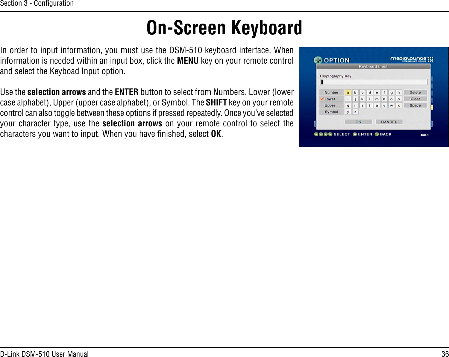 36D-Link DSM-510 User ManualSection 3 - ConﬁgurationIn order to input information, you must use the DSM-510 keyboard interface. When information is needed within an input box, click the MENU key on your remote control and select the Keyboad Input option.Use the selection arrows and the ENTER button to select from Numbers, Lower (lower case alphabet), Upper (upper case alphabet), or Symbol. The SHIFT key on your remote control can also toggle between these options if pressed repeatedly. Once you’ve selected your character type, use the selection arrows on your remote control to select the characters you want to input. When you have ﬁnished, select OK.On-Screen Keyboard