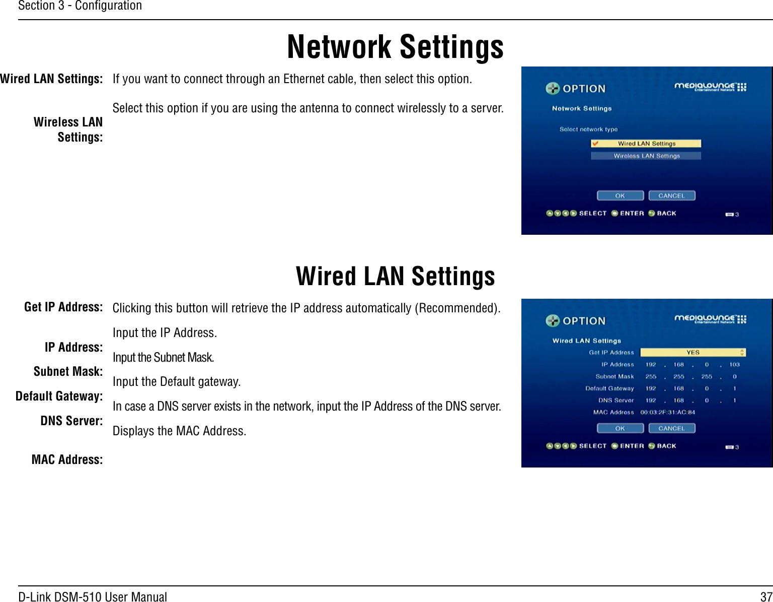 37D-Link DSM-510 User ManualSection 3 - ConﬁgurationWired LAN Settings:Wireless LAN Settings:If you want to connect through an Ethernet cable, then select this option.Select this option if you are using the antenna to connect wirelessly to a server.Network SettingsWired LAN SettingsGet IP Address:IP Address:Subnet Mask:Default Gateway:   DNS Server:MAC Address:Clicking this button will retrieve the IP address automatically (Recommended).Input the IP Address.Input the Subnet Mask.Input the Default gateway.In case a DNS server exists in the network, input the IP Address of the DNS server.Displays the MAC Address.
