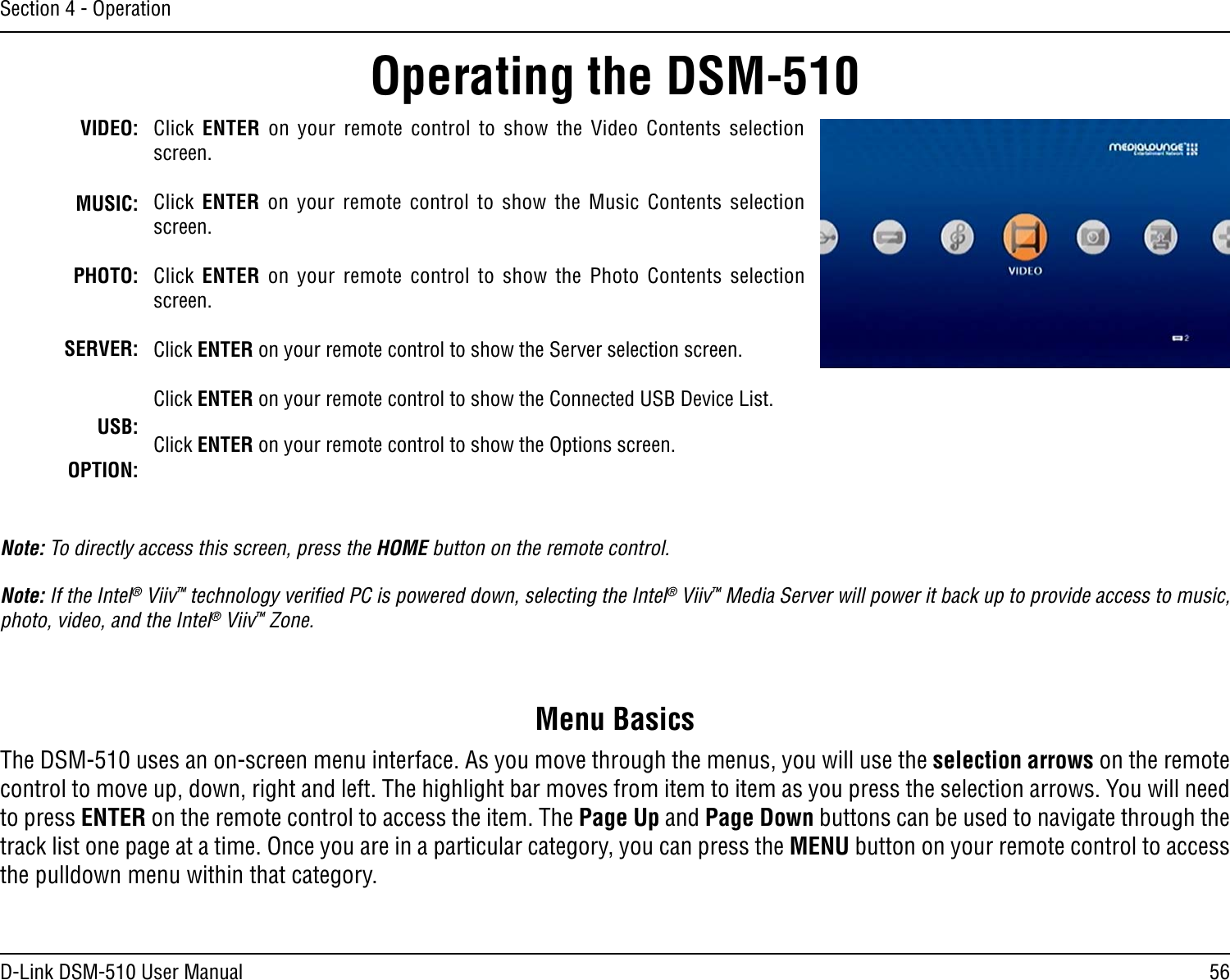 56D-Link DSM-510 User ManualSection 4 - OperationVIDEO:MUSIC:PHOTO:SERVER:USB:OPTION:Click  ENTER  on  your  remote  control  to  show  the  Video  Contents  selection screen.Click  ENTER  on  your  remote  control  to  show  the  Music  Contents  selection screen.Click  ENTER  on  your  remote  control  to  show  the Photo  Contents  selection screen.Click ENTER on your remote control to show the Server selection screen.Click ENTER on your remote control to show the Connected USB Device List.Click ENTER on your remote control to show the Options screen.Operating the DSM-510Note: To directly access this screen, press the HOME button on the remote control.Note: If the Intel® Viiv™ technology veriﬁed PC is powered down, selecting the Intel® Viiv™ Media Server will power it back up to provide access to music, photo, video, and the Intel® Viiv™ Zone.The DSM-510 uses an on-screen menu interface. As you move through the menus, you will use the selection arrows on the remote control to move up, down, right and left. The highlight bar moves from item to item as you press the selection arrows. You will need to press ENTER on the remote control to access the item. The Page Up and Page Down buttons can be used to navigate through the track list one page at a time. Once you are in a particular category, you can press the MENU button on your remote control to access the pulldown menu within that category.Menu Basics