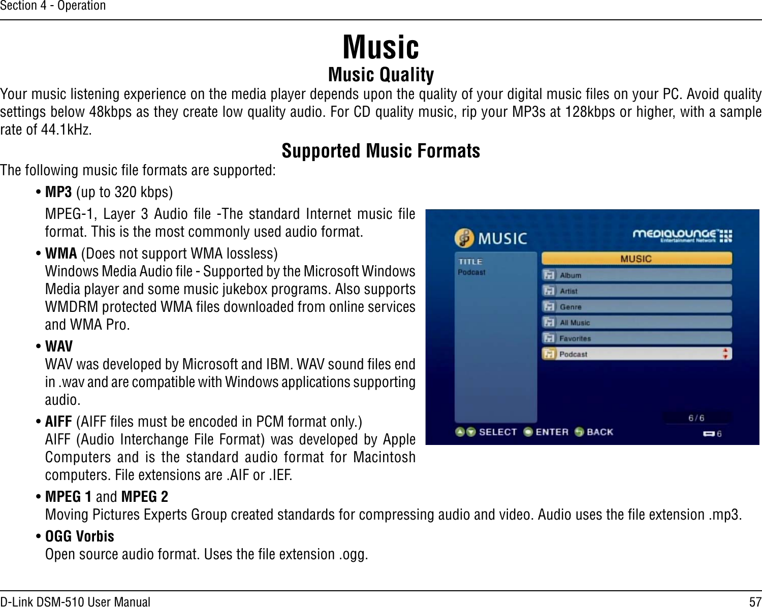 57D-Link DSM-510 User ManualSection 4 - OperationMusic QualityYour music listening experience on the media player depends upon the quality of your digital music ﬁles on your PC. Avoid quality settings below 48kbps as they create low quality audio. For CD quality music, rip your MP3s at 128kbps or higher, with a sample rate of 44.1kHz.Supported Music FormatsThe following music ﬁle formats are supported:• MP3 (up to 320 kbps)MPEG-1,  Layer  3  Audio  ﬁle  -The  standard  Internet  music  ﬁle format. This is the most commonly used audio format.• WMA (Does not support WMA lossless)   Windows Media Audio ﬁle - Supported by the Microsoft Windows Media player and some music jukebox programs. Also supports WMDRM protected WMA ﬁles downloaded from online services and WMA Pro.• WAV  WAV was developed by Microsoft and IBM. WAV sound ﬁles end in .wav and are compatible with Windows applications supporting audio.• AIFF (AIFF ﬁles must be encoded in PCM format only.)  AIFF (Audio Interchange File Format) was developed by Apple Computers  and  is  the  standard  audio  format  for  Macintosh computers. File extensions are .AIF or .IEF.• MPEG 1 and MPEG 2   Moving Pictures Experts Group created standards for compressing audio and video. Audio uses the ﬁle extension .mp3.• OGG Vorbis   Open source audio format. Uses the ﬁle extension .ogg.  Music
