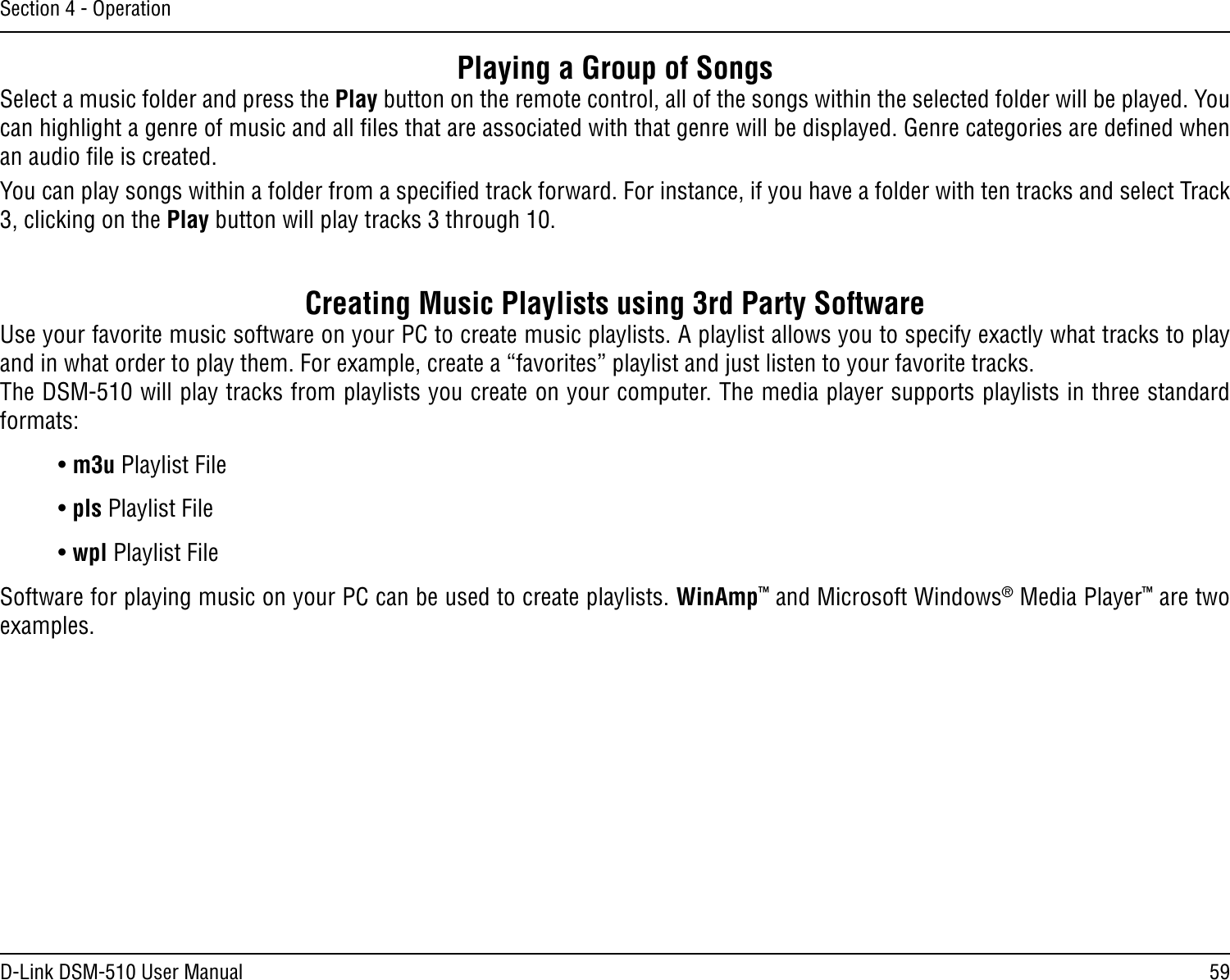 59D-Link DSM-510 User ManualSection 4 - OperationPlaying a Group of SongsSelect a music folder and press the Play button on the remote control, all of the songs within the selected folder will be played. You can highlight a genre of music and all ﬁles that are associated with that genre will be displayed. Genre categories are deﬁned when an audio ﬁle is created. You can play songs within a folder from a speciﬁed track forward. For instance, if you have a folder with ten tracks and select Track 3, clicking on the Play button will play tracks 3 through 10.       Creating Music Playlists using 3rd Party SoftwareUse your favorite music software on your PC to create music playlists. A playlist allows you to specify exactly what tracks to play and in what order to play them. For example, create a “favorites” playlist and just listen to your favorite tracks. The DSM-510 will play tracks from playlists you create on your computer. The media player supports playlists in three standard formats:• m3u Playlist File• pls Playlist File• wpl Playlist FileSoftware for playing music on your PC can be used to create playlists. WinAmp™ and Microsoft Windows® Media Player™ are two examples.