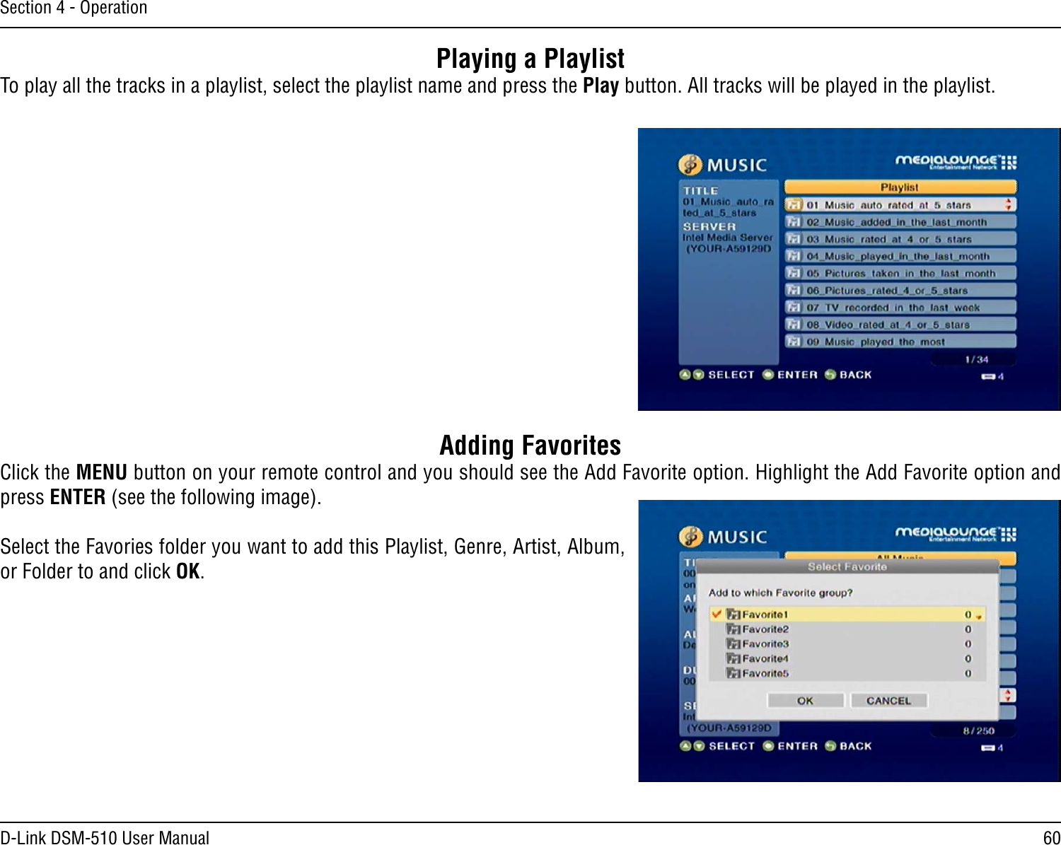 60D-Link DSM-510 User ManualSection 4 - OperationPlaying a PlaylistTo play all the tracks in a playlist, select the playlist name and press the Play button. All tracks will be played in the playlist.Adding FavoritesClick the MENU button on your remote control and you should see the Add Favorite option. Highlight the Add Favorite option and press ENTER (see the following image). Select the Favories folder you want to add this Playlist, Genre, Artist, Album, or Folder to and click OK.