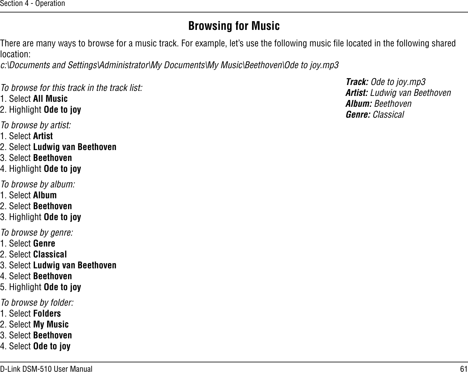 61D-Link DSM-510 User ManualSection 4 - OperationBrowsing for MusicThere are many ways to browse for a music track. For example, let’s use the following music ﬁle located in the following shared location: c:\Documents and Settings\Administrator\My Documents\My Music\Beethoven\Ode to joy.mp3Track: Ode to joy.mp3Artist: Ludwig van BeethovenAlbum: BeethovenGenre: ClassicalTo browse for this track in the track list:1. Select All Music2. Highlight Ode to joyTo browse by artist:1. Select Artist2. Select Ludwig van Beethoven3. Select Beethoven4. Highlight Ode to joyTo browse by album:1. Select Album2. Select Beethoven3. Highlight Ode to joyTo browse by genre:1. Select Genre2. Select Classical3. Select Ludwig van Beethoven4. Select Beethoven5. Highlight Ode to joyTo browse by folder:1. Select Folders2. Select My Music3. Select Beethoven4. Select Ode to joy
