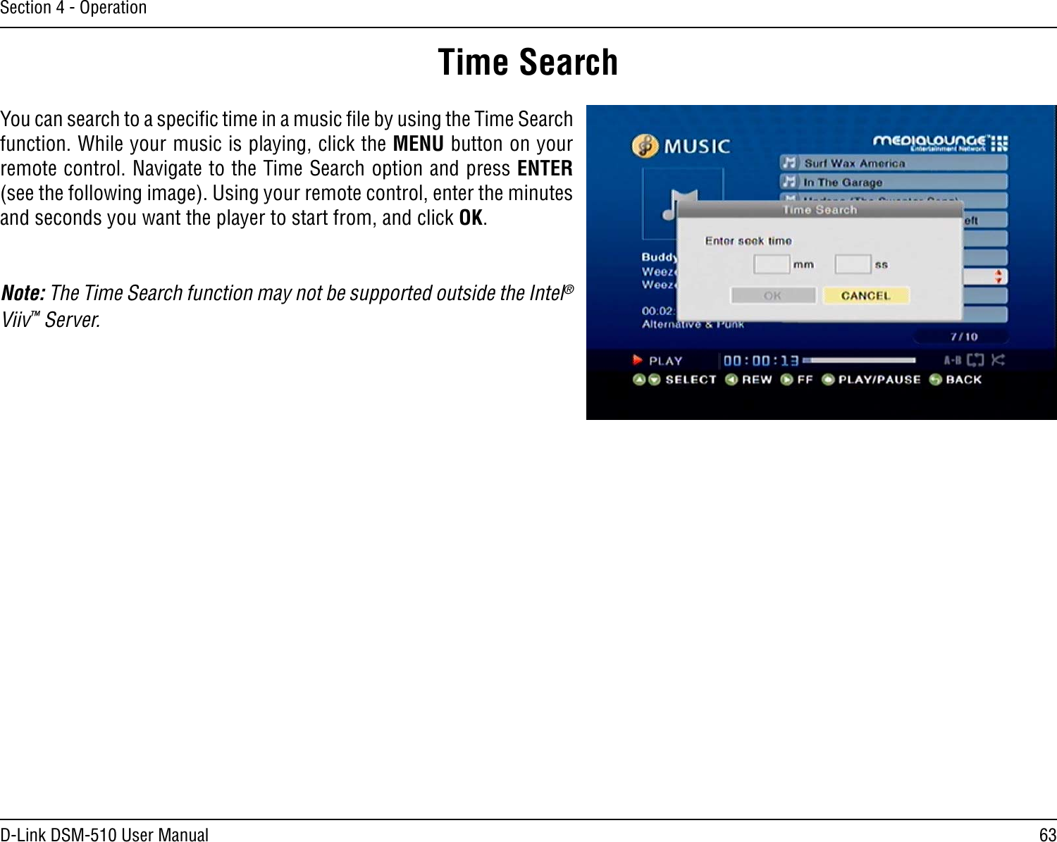 63D-Link DSM-510 User ManualSection 4 - OperationTime SearchYou can search to a speciﬁc time in a music ﬁle by using the Time Search function. While your music is playing, click the MENU button on your remote control. Navigate to the Time Search option and press ENTER (see the following image). Using your remote control, enter the minutes and seconds you want the player to start from, and click OK.Note: The Time Search function may not be supported outside the Intel® Viiv™ Server.