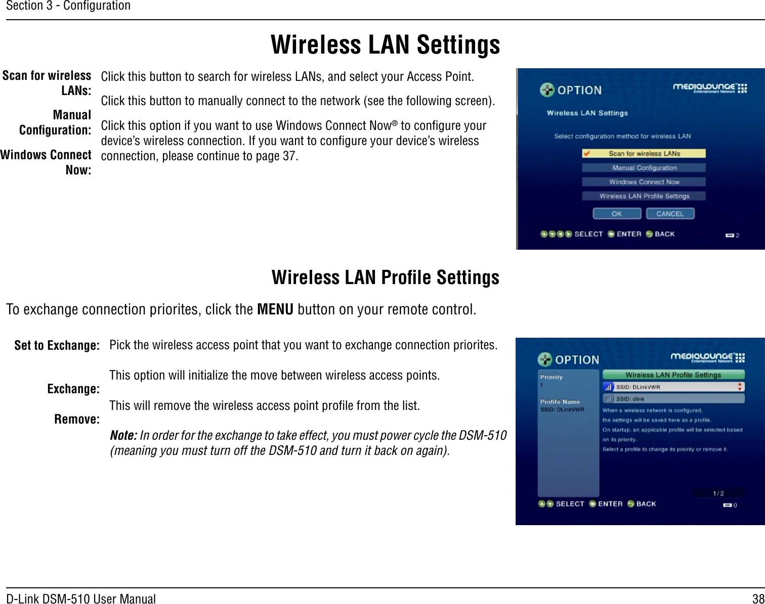 38D-Link DSM-510 User ManualSection 3 - ConﬁgurationWireless LAN SettingsScan for wireless LANs:Manual Conﬁguration:Windows Connect Now:Click this button to search for wireless LANs, and select your Access Point.Click this button to manually connect to the network (see the following screen).Click this option if you want to use Windows Connect Now® to conﬁgure your device’s wireless connection. If you want to conﬁgure your device’s wireless connection, please continue to page 37.Set to Exchange:Exchange:Remove:Pick the wireless access point that you want to exchange connection priorites.This option will initialize the move between wireless access points.This will remove the wireless access point proﬁle from the list.Note: In order for the exchange to take effect, you must power cycle the DSM-510 (meaning you must turn off the DSM-510 and turn it back on again). Wireless LAN Proﬁle SettingsTo exchange connection priorites, click the MENU button on your remote control.