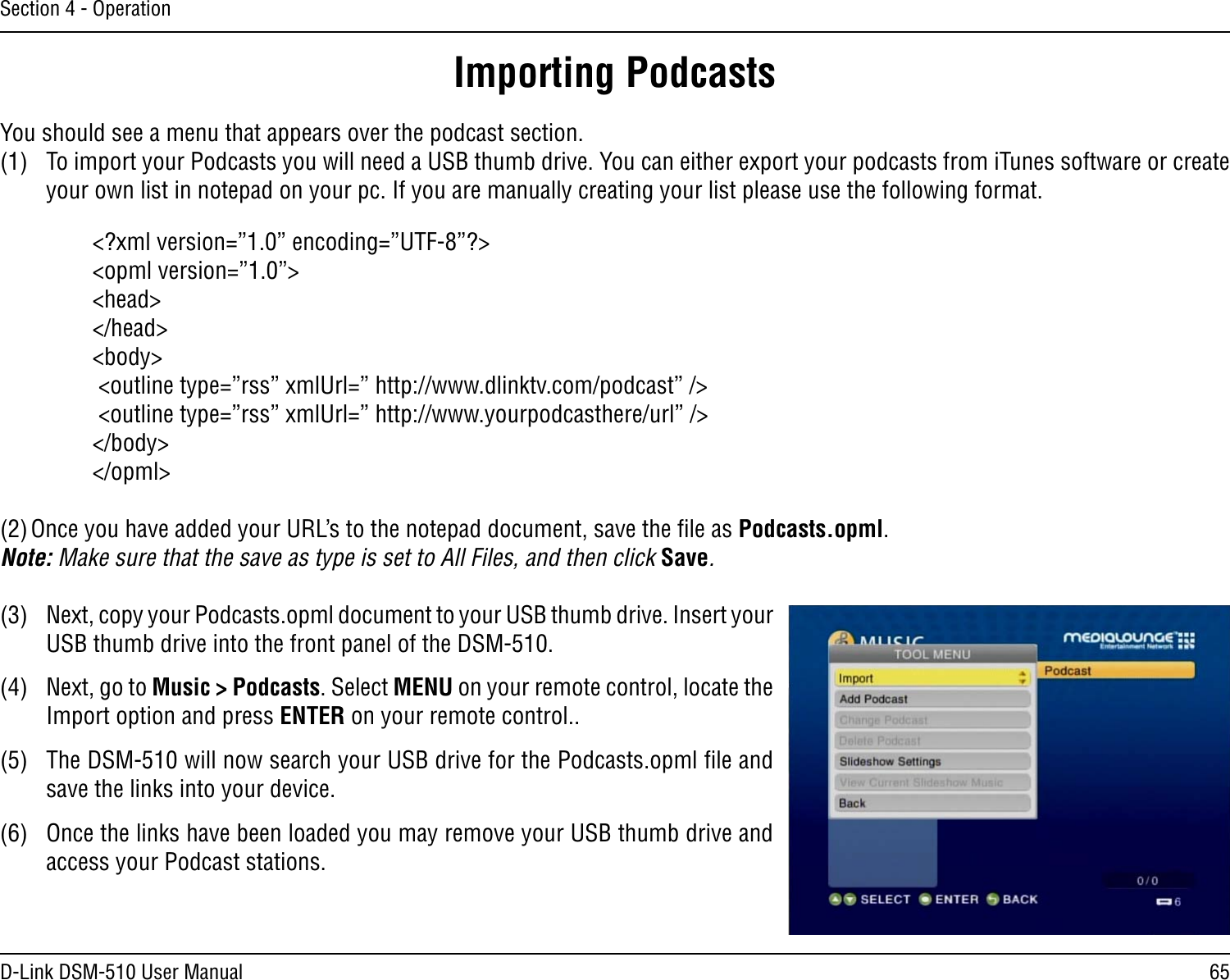 65D-Link DSM-510 User ManualSection 4 - OperationYou should see a menu that appears over the podcast section.(1)  To import your Podcasts you will need a USB thumb drive. You can either export your podcasts from iTunes software or create your own list in notepad on your pc. If you are manually creating your list please use the following format.&lt;?xml version=”1.0” encoding=”UTF-8”?&gt;&lt;opml version=”1.0”&gt;&lt;head&gt;&lt;/head&gt;&lt;body&gt; &lt;outline type=”rss” xmlUrl=” http://www.dlinktv.com/podcast” /&gt; &lt;outline type=”rss” xmlUrl=” http://www.yourpodcasthere/url” /&gt;&lt;/body&gt;&lt;/opml&gt;(2) Once you have added your URL’s to the notepad document, save the ﬁle as Podcasts.opml. Note: Make sure that the save as type is set to All Files, and then click Save.(3)  Next, copy your Podcasts.opml document to your USB thumb drive. Insert your USB thumb drive into the front panel of the DSM-510.(4)  Next, go to Music &gt; Podcasts. Select MENU on your remote control, locate the Import option and press ENTER on your remote control..(5)  The DSM-510 will now search your USB drive for the Podcasts.opml ﬁle and save the links into your device.(6)  Once the links have been loaded you may remove your USB thumb drive and access your Podcast stations.Importing Podcasts