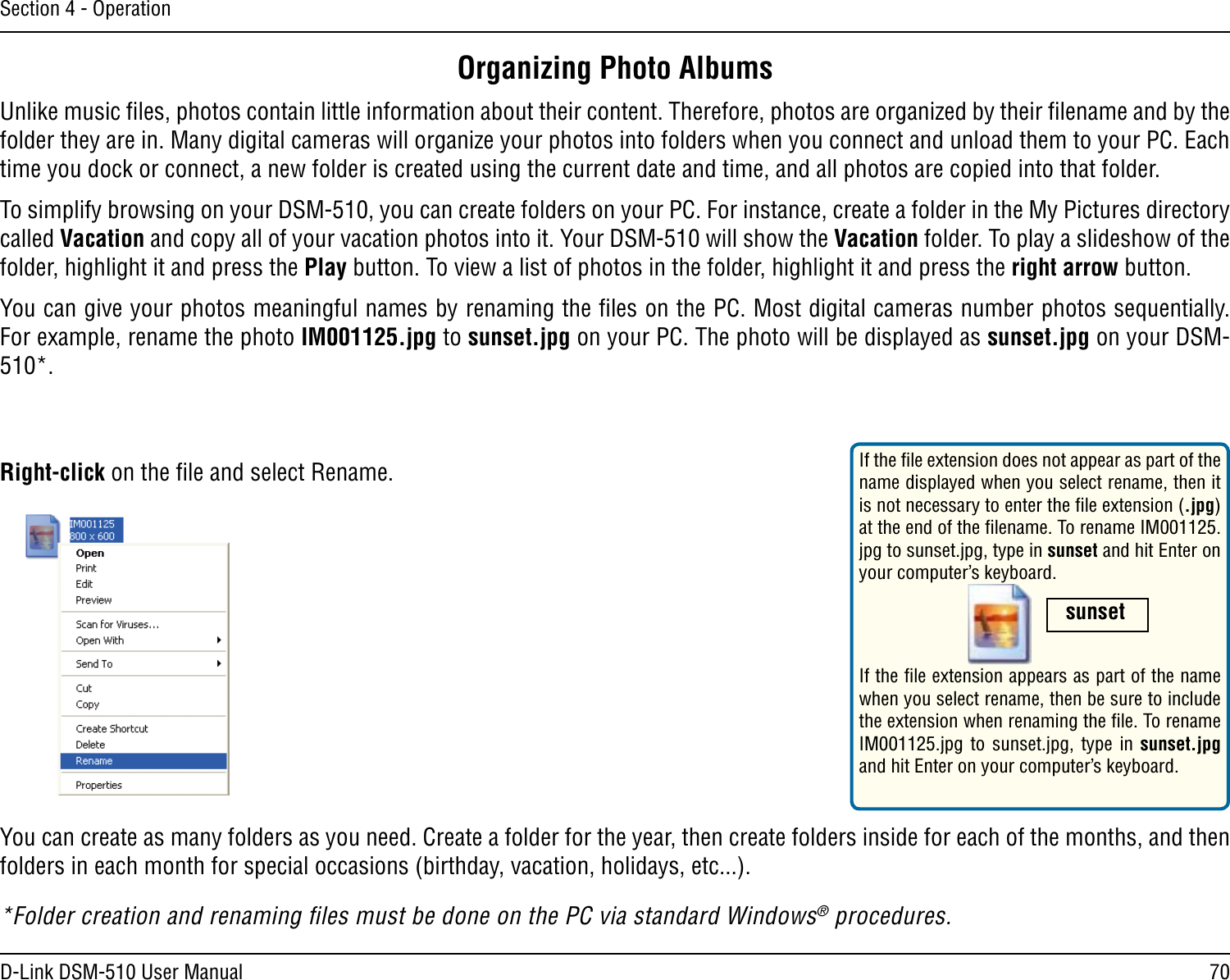 70D-Link DSM-510 User ManualSection 4 - OperationOrganizing Photo AlbumsUnlike music ﬁles, photos contain little information about their content. Therefore, photos are organized by their ﬁlename and by the folder they are in. Many digital cameras will organize your photos into folders when you connect and unload them to your PC. Each time you dock or connect, a new folder is created using the current date and time, and all photos are copied into that folder.  To simplify browsing on your DSM-510, you can create folders on your PC. For instance, create a folder in the My Pictures directory called Vacation and copy all of your vacation photos into it. Your DSM-510 will show the Vacation folder. To play a slideshow of the folder, highlight it and press the Play button. To view a list of photos in the folder, highlight it and press the right arrow button.You can give your photos meaningful names by renaming the ﬁles on the PC. Most digital cameras number photos sequentially. For example, rename the photo IM001125.jpg to sunset.jpg on your PC. The photo will be displayed as sunset.jpg on your DSM-510*.You can create as many folders as you need. Create a folder for the year, then create folders inside for each of the months, and then folders in each month for special occasions (birthday, vacation, holidays, etc...).*Folder creation and renaming ﬁles must be done on the PC via standard Windows® procedures.If the ﬁle extension does not appear as part of the name displayed when you select rename, then it is not necessary to enter the ﬁle extension (.jpg) at the end of the ﬁlename. To rename IM001125.jpg to sunset.jpg, type in sunset and hit Enter on your computer’s keyboard. Right-click on the ﬁle and select Rename. If the ﬁle extension appears as part of the name when you select rename, then be sure to include the extension when renaming the ﬁle. To rename IM001125.jpg  to sunset.jpg, type in sunset.jpg and hit Enter on your computer’s keyboard. sunset