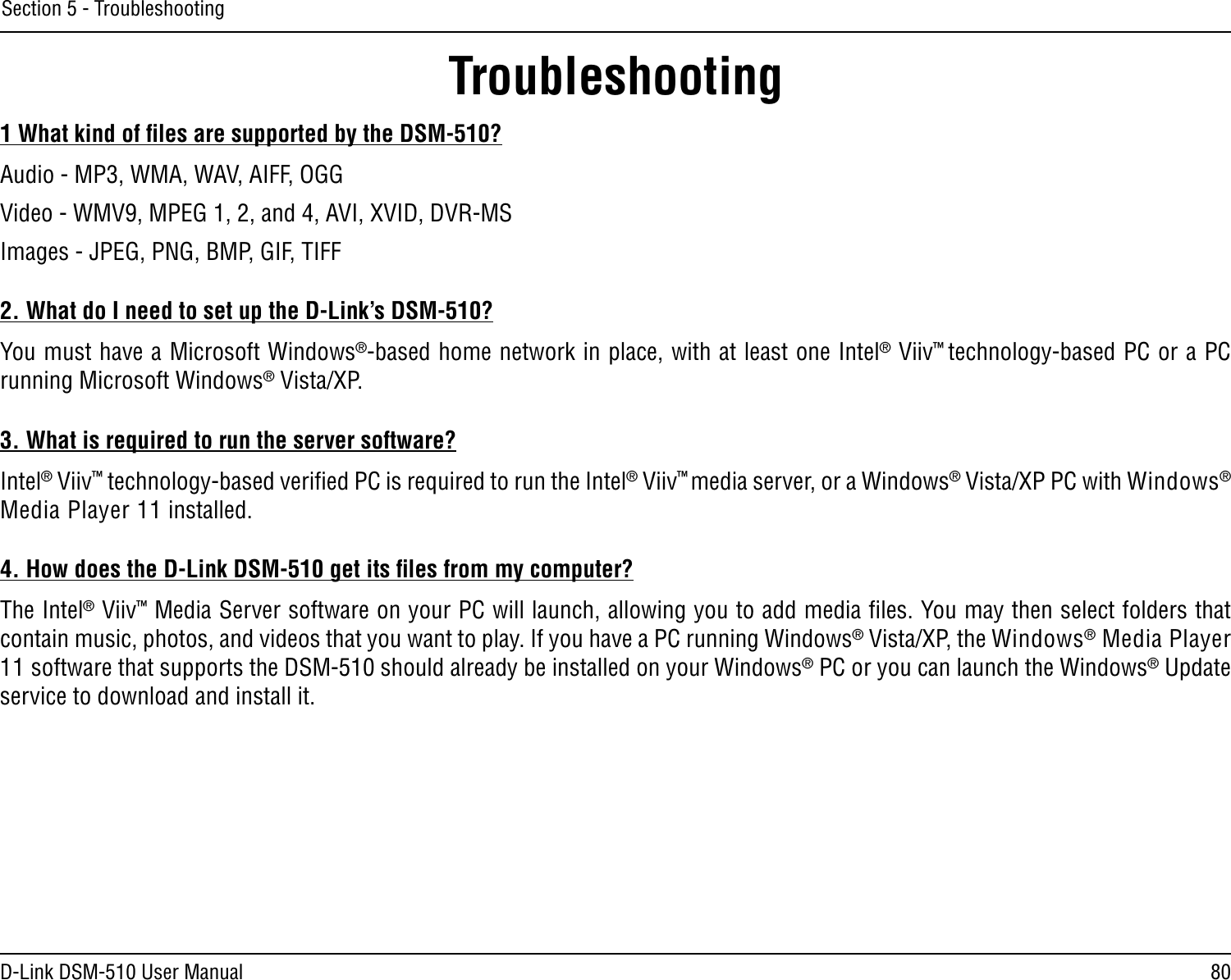 80D-Link DSM-510 User ManualSection 5 - Troubleshooting1 What kind of ﬁles are supported by the DSM-510?Audio - MP3, WMA, WAV, AIFF, OGGVideo - WMV9, MPEG 1, 2, and 4, AVI, XVID, DVR-MSImages - JPEG, PNG, BMP, GIF, TIFF2. What do I need to set up the D-Link’s DSM-510?You must have a Microsoft Windows®-based home network in place, with at least one Intel® Viiv™ technology-based PC or a PC running Microsoft Windows® Vista/XP.3. What is required to run the server software?Intel® Viiv™ technology-based veriﬁed PC is required to run the Intel® Viiv™ media server, or a Windows® Vista/XP PC with Windows® Media Player 11 installed.4. How does the D-Link DSM-510 get its ﬁles from my computer?The Intel® Viiv™ Media Server software on your PC will launch, allowing you to add media ﬁles. You may then select folders that contain music, photos, and videos that you want to play. If you have a PC running Windows® Vista/XP, the Windows® Media Player 11 software that supports the DSM-510 should already be installed on your Windows® PC or you can launch the Windows® Update service to download and install it.Troubleshooting