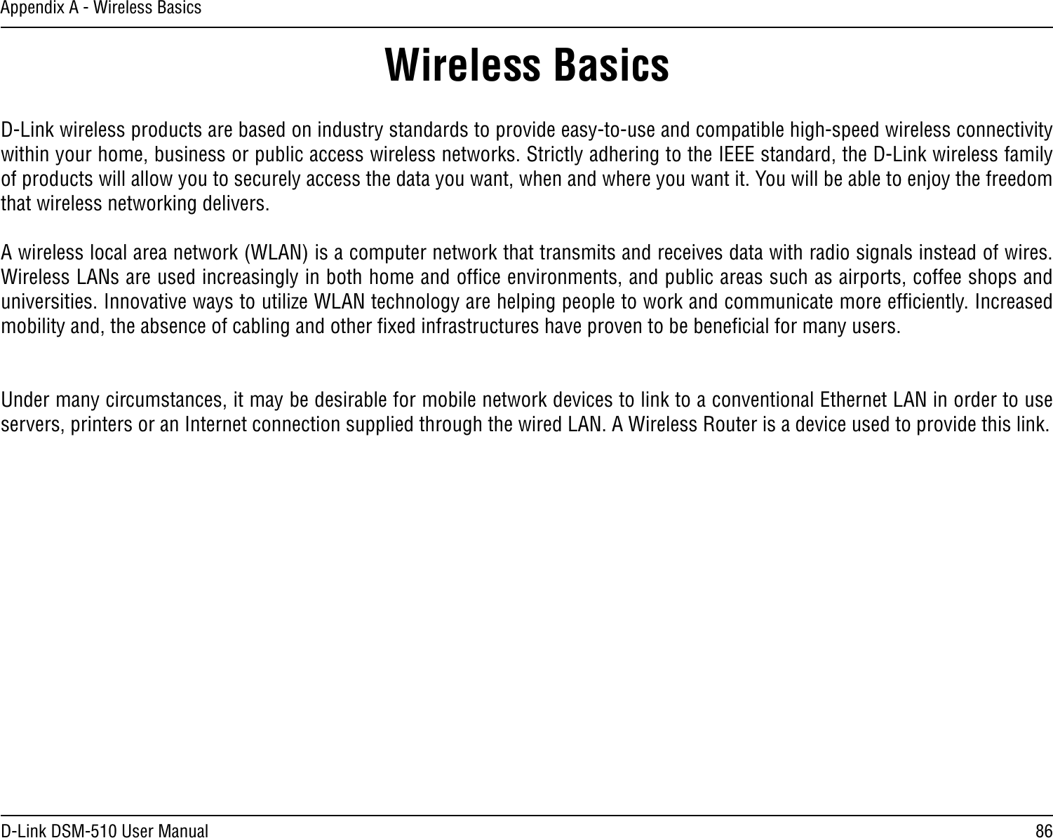 86D-Link DSM-510 User ManualAppendix A - Wireless BasicsD-Link wireless products are based on industry standards to provide easy-to-use and compatible high-speed wireless connectivity within your home, business or public access wireless networks. Strictly adhering to the IEEE standard, the D-Link wireless family of products will allow you to securely access the data you want, when and where you want it. You will be able to enjoy the freedom that wireless networking delivers.A wireless local area network (WLAN) is a computer network that transmits and receives data with radio signals instead of wires. Wireless LANs are used increasingly in both home and ofﬁce environments, and public areas such as airports, coffee shops and universities. Innovative ways to utilize WLAN technology are helping people to work and communicate more efﬁciently. Increased mobility and, the absence of cabling and other ﬁxed infrastructures have proven to be beneﬁcial for many users. Under many circumstances, it may be desirable for mobile network devices to link to a conventional Ethernet LAN in order to use servers, printers or an Internet connection supplied through the wired LAN. A Wireless Router is a device used to provide this link.Wireless Basics