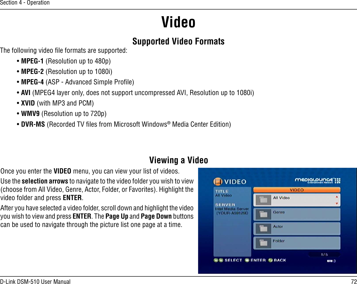 72D-Link DSM-510 User ManualSection 4 - OperationSupported Video FormatsThe following video ﬁle formats are supported:• MPEG-1 (Resolution up to 480p)• MPEG-2 (Resolution up to 1080i)• MPEG-4 (ASP - Advanced Simple Proﬁle) • AVI (MPEG4 layer only, does not support uncompressed AVI, Resolution up to 1080i)• XVID (with MP3 and PCM)• WMV9 (Resolution up to 720p)• DVR-MS (Recorded TV ﬁles from Microsoft Windows® Media Center Edition)Viewing a VideoOnce you enter the VIDEO menu, you can view your list of videos. Use the selection arrows to navigate to the video folder you wish to view (choose from All Video, Genre, Actor, Folder, or Favorites). Highlight the video folder and press ENTER.After you have selected a video folder, scroll down and highlight the video you wish to view and press ENTER. The Page Up and Page Down buttons can be used to navigate through the picture list one page at a time.Video