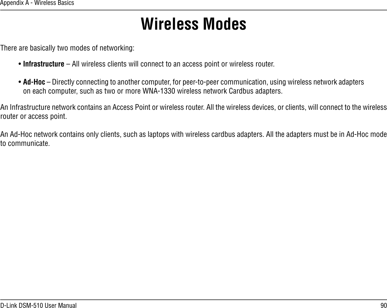 90D-Link DSM-510 User ManualAppendix A - Wireless BasicsThere are basically two modes of networking: • Infrastructure – All wireless clients will connect to an access point or wireless router.• Ad-Hoc – Directly connecting to another computer, for peer-to-peer communication, using wireless network adapters on each computer, such as two or more WNA-1330 wireless network Cardbus adapters.An Infrastructure network contains an Access Point or wireless router. All the wireless devices, or clients, will connect to the wireless router or access point. An Ad-Hoc network contains only clients, such as laptops with wireless cardbus adapters. All the adapters must be in Ad-Hoc mode to communicate.Wireless Modes