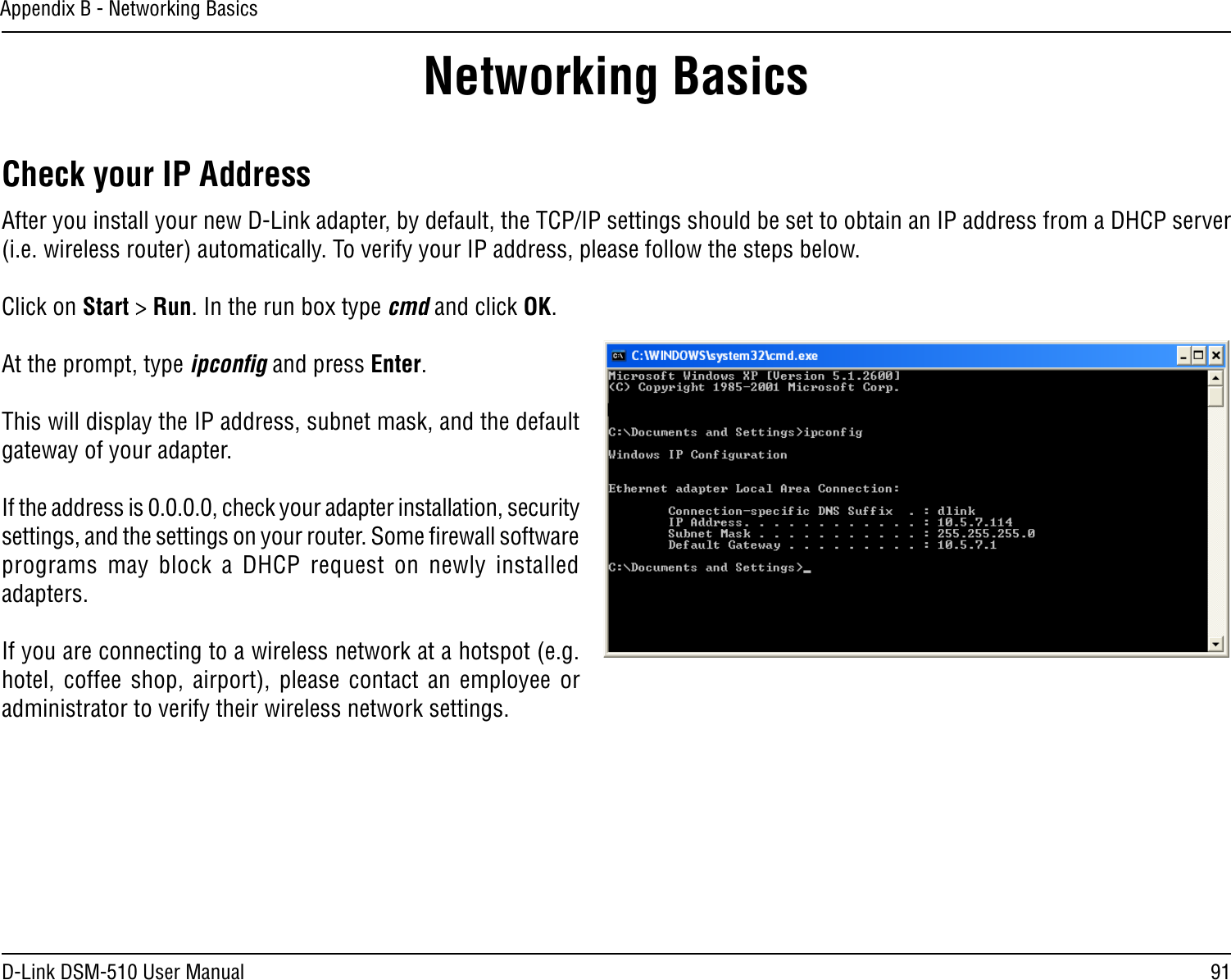 91D-Link DSM-510 User ManualAppendix B - Networking BasicsNetworking BasicsCheck your IP AddressAfter you install your new D-Link adapter, by default, the TCP/IP settings should be set to obtain an IP address from a DHCP server (i.e. wireless router) automatically. To verify your IP address, please follow the steps below.Click on Start &gt; Run. In the run box type cmd and click OK.At the prompt, type ipconﬁg and press Enter.This will display the IP address, subnet mask, and the default gateway of your adapter.If the address is 0.0.0.0, check your adapter installation, security settings, and the settings on your router. Some ﬁrewall software programs  may  block  a  DHCP  request  on  newly  installed adapters. If you are connecting to a wireless network at a hotspot (e.g. hotel,  coffee  shop,  airport),  please  contact  an  employee  or administrator to verify their wireless network settings.