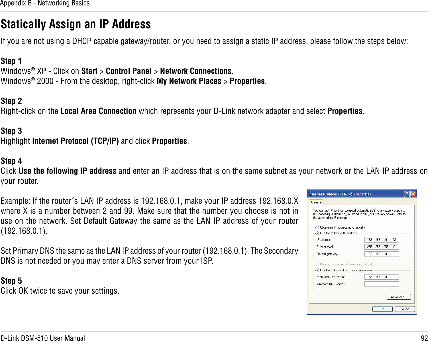 92D-Link DSM-510 User ManualAppendix B - Networking BasicsStatically Assign an IP AddressIf you are not using a DHCP capable gateway/router, or you need to assign a static IP address, please follow the steps below:Step 1Windows® XP - Click on Start &gt; Control Panel &gt; Network Connections.Windows® 2000 - From the desktop, right-click My Network Places &gt; Properties.Step 2Right-click on the Local Area Connection which represents your D-Link network adapter and select Properties.Step 3Highlight Internet Protocol (TCP/IP) and click Properties.Step 4Click Use the following IP address and enter an IP address that is on the same subnet as your network or the LAN IP address on your router. Example: If the router´s LAN IP address is 192.168.0.1, make your IP address 192.168.0.X where X is a number between 2 and 99. Make sure that the number you choose is not in use on the network. Set Default Gateway the same as the LAN IP address of your router (192.168.0.1). Set Primary DNS the same as the LAN IP address of your router (192.168.0.1). The Secondary DNS is not needed or you may enter a DNS server from your ISP.Step 5Click OK twice to save your settings.