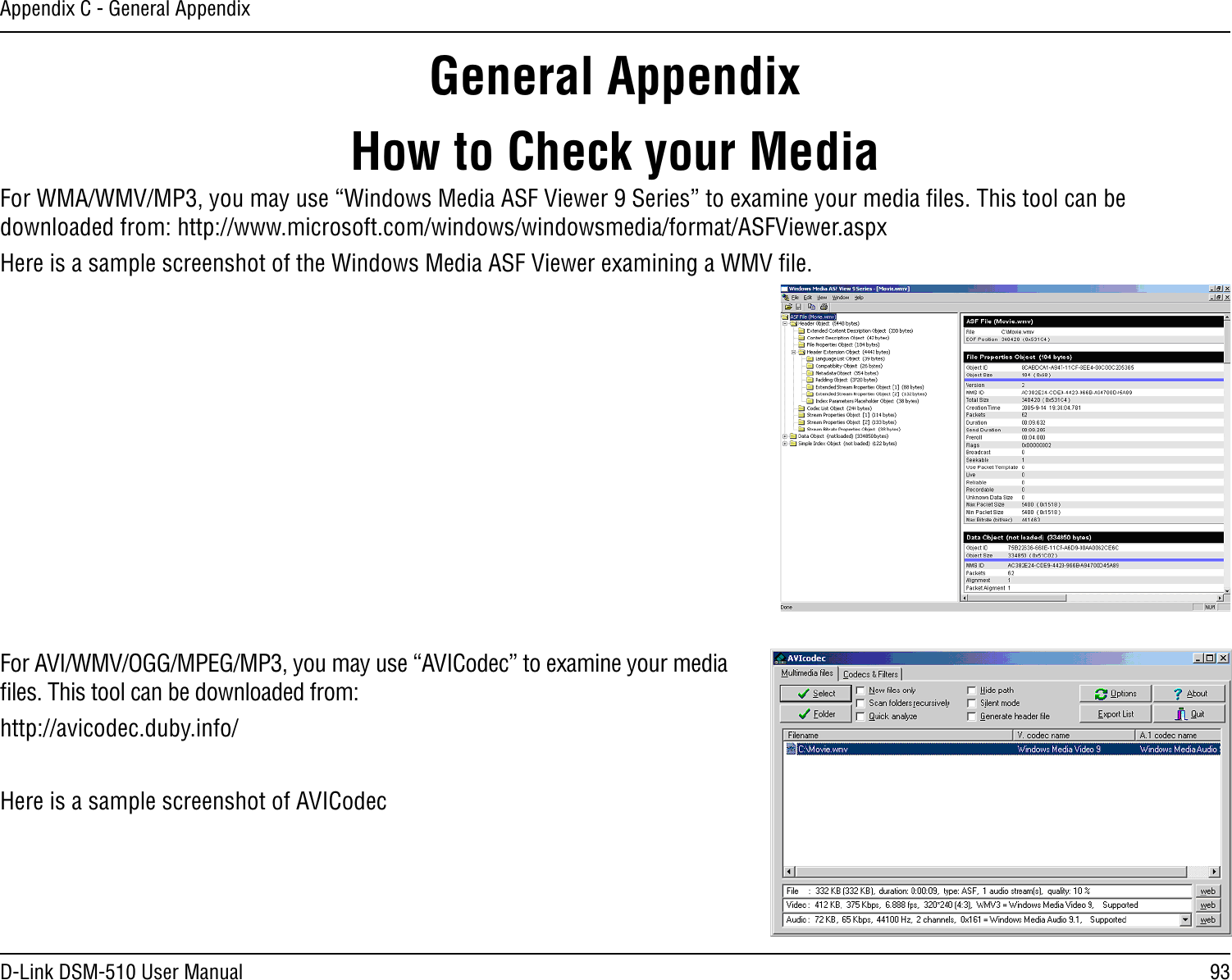 93D-Link DSM-510 User ManualAppendix C - General AppendixHow to Check your MediaFor WMA/WMV/MP3, you may use “Windows Media ASF Viewer 9 Series” to examine your media ﬁles. This tool can be downloaded from: http://www.microsoft.com/windows/windowsmedia/format/ASFViewer.aspxHere is a sample screenshot of the Windows Media ASF Viewer examining a WMV ﬁle.For AVI/WMV/OGG/MPEG/MP3, you may use “AVICodec” to examine your media ﬁles. This tool can be downloaded from:http://avicodec.duby.info/Here is a sample screenshot of AVICodec  General Appendix