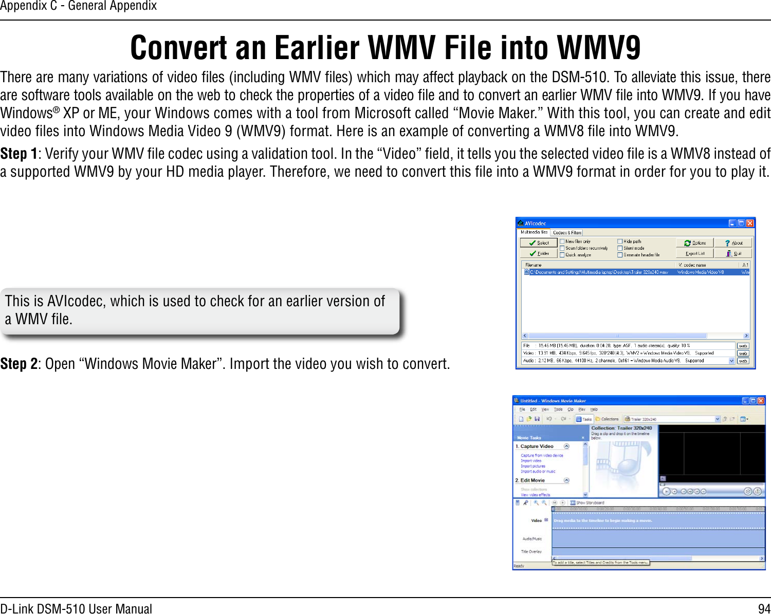 94D-Link DSM-510 User ManualAppendix C - General AppendixConvert an Earlier WMV File into WMV9 There are many variations of video ﬁles (including WMV ﬁles) which may affect playback on the DSM-510. To alleviate this issue, there are software tools available on the web to check the properties of a video ﬁle and to convert an earlier WMV ﬁle into WMV9. If you have Windows® XP or ME, your Windows comes with a tool from Microsoft called “Movie Maker.” With this tool, you can create and edit video ﬁles into Windows Media Video 9 (WMV9) format. Here is an example of converting a WMV8 ﬁle into WMV9.Step 1: Verify your WMV ﬁle codec using a validation tool. In the “Video” ﬁeld, it tells you the selected video ﬁle is a WMV8 instead of a supported WMV9 by your HD media player. Therefore, we need to convert this ﬁle into a WMV9 format in order for you to play it.Step 2: Open “Windows Movie Maker”. Import the video you wish to convert. This is AVIcodec, which is used to check for an earlier version of a WMV ﬁle.